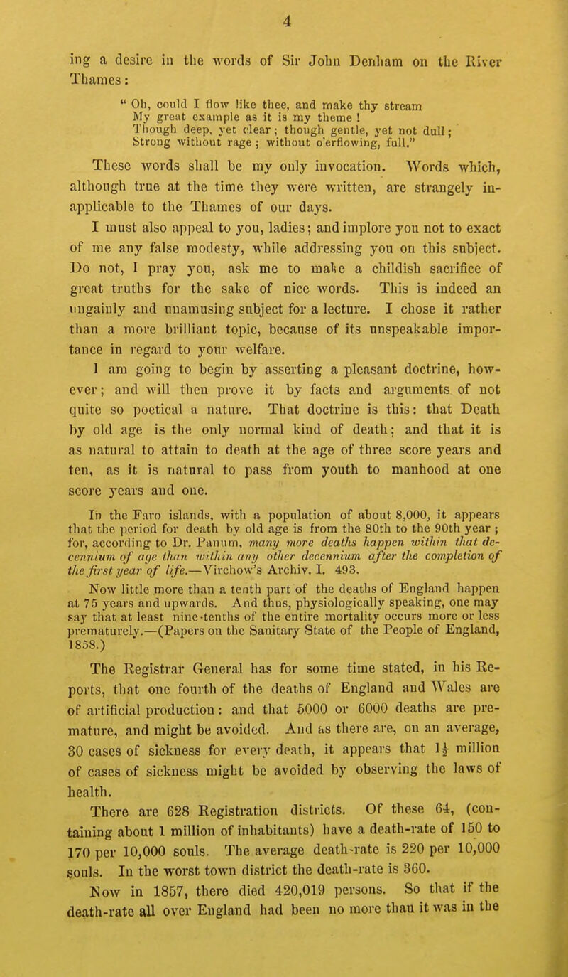 ing a desire in the words of Sir John Denliam on the River Thames:  Oh, could I flow like thee, and make thy stream My great example as it is my theme ! Though deep, yet dear; though gentle, yet not dull; Strong without rage ; without o'erflowing, full. These words shall be my only invocation. Words which, although true at the time they were written, are strangely in- applicable to the Thames of our days. I must also appeal to you, ladies; and implore you not to exact of me any false modesty, while addressing you on this subject. Do not, I pray you, ask me to mal<e a childish sacrifice of great truths for the sake of nice words. This is indeed an ungainly and unamusing subject for a lecture. I chose it rather than a more brilliant topic, because of its unspeakable impor- tance in regard to your welfare. I am going to begin by asserting a pleasant doctrine, how- ever ; and will then prove it by facts and arguments of not quite so poetical a nature. That doctrine is this: that Death by old age is the only normal kind of death; and that it is as natural to attain to death at the age of three score years and ten, as it is natural to pass from youth to manhood at one score years and one. In the Faro islands, with a population of about 8,000, it appears that the period for death by old age is from the 80th to the 90th year ; for, according to Dr. Pannm, many more deaths happen within that de- cennium of age than luithin any other decennium after the completion of the first year of life.—Virchow's Archiv. I. 493. Now little more than a tenth part of the deaths of England happen at 75 years and upwards. And thus, physiologically speaking, one may say that at least nine-tenths of the entire mortality occurs more or less prematurely.—(Papers on the Sanitary State of the People of England, 1858.) The Registrar General has for some time stated, in his Re- ports, that one fourth of the deaths of England and Wales are of artificial production: and that 5000 or 6000 deaths are pre- mature, and might be avoided. And as there are, on an average, 30 cases of sickness for every death, it appears that 1^ million of cases of sickness might be avoided by observing the laws of health. There are 628 Registration districts. Of these 6-4, (con- taining about 1 million of inhabitants) have a death-rate of 150 to 170 per 10,000 souls. The average death-rate is 220 per 10,000 souls. In the worst town district the death-rate is 360. Now in 1857, there died 420,019 persons. So that if the death-rate all over England had been no more than it was in the