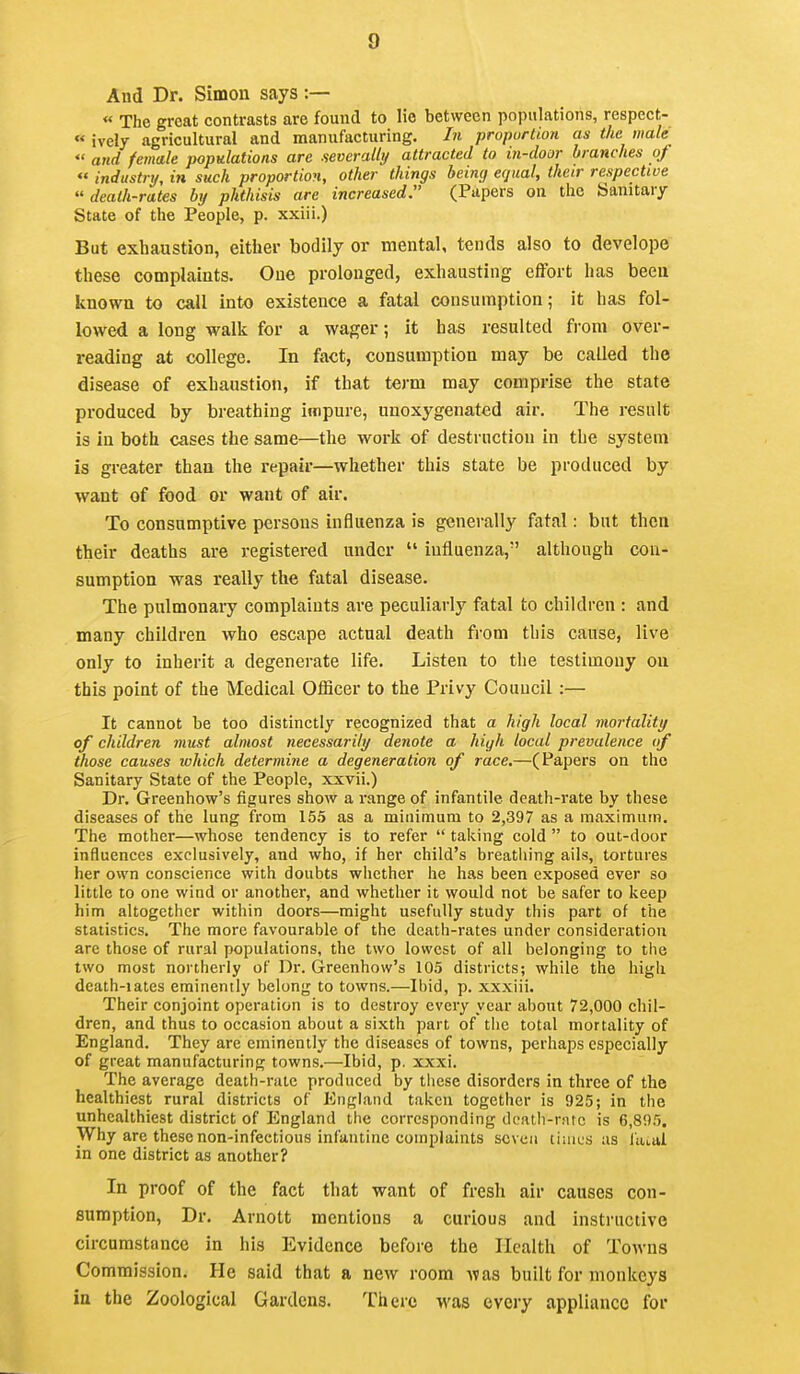 And Dr. Simon says :— « The great contrasts are found to lie between populations, respect- « ively agricultural and manufacturing. In proportion as the Hio/e  and female populations are severally attracted to in-door branches oj  industrtj, in such proportion, other things being equal, their respective  death-rates by phthisis are increased (Papers on the Sanitary State of the People, p. xxiii.) But exhaustion, either bodily or mental, tends also to develope these complaints. One prolonged, exhausting effort has been known to call into existence a fatal consumption; it has fol- lowed a long walk for a wager; it has resulted from over- reading at college. In fact, consumption may be called the disease of exhaustion, if that term may comprise the state produced by breathing impure, unoxygenated air. The result is in both cases the same—the work of destruction in the system is greater than the repair—whether this state be produced by want of food or want of air. To consamptive persons influenza is generally fatal: but then their deaths are registered under  influenza, although con- sumption was really the fatal disease. The pulmonary complaints are peculiarly fatal to children : and many children who escape actual death from this cause, live only to inherit a degenerate life. Listen to the testimony on this point of the Medical Officer to the Privy Council :— It cannot be too distinctly recognized that a high local mortality of children must almost necessarily denote a high local prevalence of those causes which determine a degeneration of race.—(Papers on the Sanitary State of the People, xxvii.) Dr. Greenhow's figures show a range of infantile death-rate by these diseases of the lung from 155 as a minimum to 2,397 as a maximum. The mother—whose tendency is to refer  taking cold  to out-door influences exclusively, and who, if her child's breathing ails, tortures her own conscience with doubts whether he has been exposed ever so little to one wind or another, and whether it would not be safer to keep him altogether within doors—might usefully study this part of the statistics. The more favourable of the death-rates under consideration are those of rural populations, the two lowest of all belonging to the two most northerly of Dr. Greenhow's 105 districts; while the high death-iates eminently belong to towns.—Ibid, p. xxxiii. Their conjoint operation is to destroy every year about 72,000 chil- dren, and thus to occasion about a sixth part of tiic total mortality of England. They are eminently the diseases of towns, perhaps especially of great manufacturing towns.—Ibid, p. xxxi. The average death-rute produced by tliese disorders in three of the healthiest rural districts of England taken together is 925; in the unhealthiest district of England the corresponding dcath-rarc is 6,895. Why are these non-infectious infantine complaints seven tiiau'S as laial in one district as another? In proof of the fact that want of fresh air causes con- sumption. Dr. Arnott mentions a curious and instructive circumstance in his Evidence before the Health of Towns Commission. He said that a new room Avas built for monkeys in the Zoological Gardens. There was every appliance for