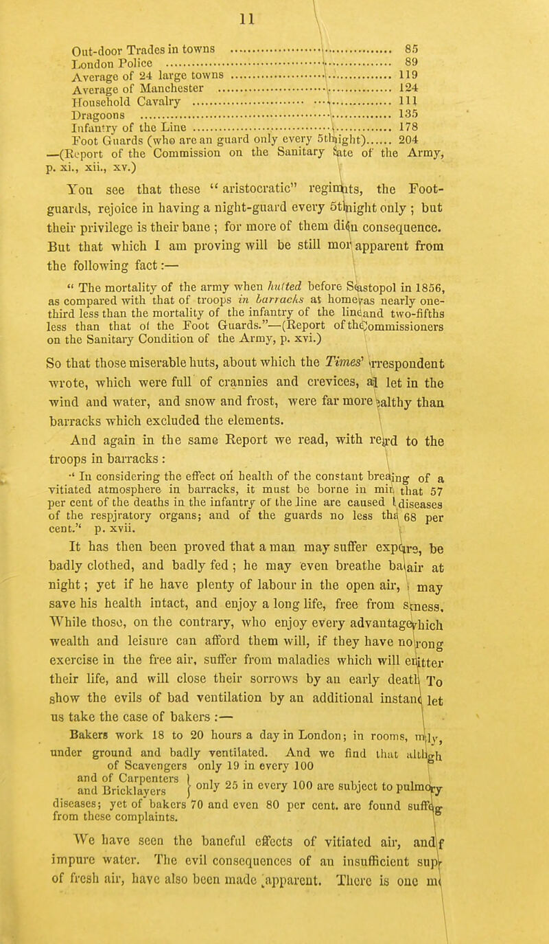 Out-door Trades in towns 1 85 London Police \ 89 Average of 24 large towns •].. 119 Average of Manchester 124 Household Cavalry \ Ill Dragoons \ 135 Infantry of the Line » 178 Foot Guards (who arc an guard only every 5tlt)ight) 204 —(Export of the Commission on the Sanitary ^te of the Army, p. xi., xii., XV.) Yoa see that these  aristocratic reginiits, the Toot- guards, rejoice in having a night-guard every Stlnight only ; but their privilege is their bane ; for more of them di^u consequence. But that which I am proving will be still mor apparent from the following fact:— \  The mortality of the army when Jmtted before S(iastopol in 1856, as compared with that of troops in barracks at home^ras nearly one- third less than the mortality of the infantry of the lineand two-fifths less than that of the Foot Guards.—(Report of the;;ommissioners on the Sanitaiy Condition of the Army, p. xvi.) So that those miserable huts, about which the Times' irrespondent wrote, which were full of crannies and crevices, let in the wind and water, and snow and frost, were far more ?althy than barracks which excluded the elements. \ And again in the same Report we read, with rejj.>d to the troops in bairacks : ^ •' In considering the effect on health of the constant bredjng of a vitiated atmosphere in barracks, it must be borne in mit that 57 per cent of the deaths in the infantry of the line are caused I diseases of the respjratory organs; and of the guards no less thg 68 per cent. p. xvii. It has then been proved that a man may suffer expo^re, be badly clothed, and badly fed; he may even breathe bai^air at night; yet if he have plenty of labour in the open air, \ may save his health intact, and enjoy a long life, free from stness. While those, on the contrary, who enjoy every advantagevhich wealth and leisure can afford them will, if they have noirong exercise in the free air, suffer from maladies which will enitter their life, and will close their sorrows by an early death To show the evils of bad ventilation by an additional instani let us take the case of bakers ;— 1 Bakers work 18 to 20 hours a day in London; in rooms, under ground and badly ventilated. And we find that aitugh of Scavengers only 19 in every 100 f and of Carpenters I i • -.nr. i • , , ,1 and Bricklayers } ^^ '° ^^^''^ ^'^^ ^^ject to pulmcty diseases; yet of bakers 70 and even 80 per cent, are found suffflcr from these complaints. 1 We have seen the baneful effects of vitiated air, andlf impure water. The evil consequences of an insufficient supl of fresh air, have also been made ^apparent. There is one ml