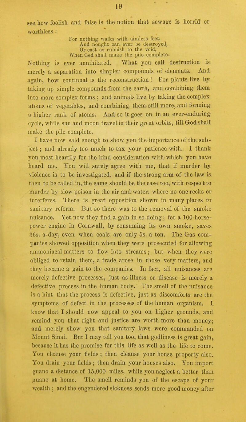 see bow foolish and false is the notion that sewage is horrid or worthless : For nothing walks with aimless feet, And nought can ever be destroyed, Or cast as rubbish to the void, When God shall make the pile complete. Nothing is over annihilated. What you call destruction is merely a separation into simpler compounds of elements. And again, how continual is the reconstruction! For plants live by taking up simple compounds from the earth, and combining them into more complex forms ; and animals live by taking the complex atoms of vegetables, and combining them still more, and forming a higher rank of atoms. And so it goes on in an ever-enduring cycle, while sun and moon travel in their great orbits, till God shall make the pile complete. I have now said enough to show you the importance of the sub- ject ; and already too much to tax your patience with. I thank you most heartily for the kind consideration with which you have heard me. You will surely agree Avith me, that if murder by violence is to be investigated, and if the strong arm of the law is then to be called in, the same should be the case too, with respect to murder by slow poison in the air and water, where no one recks or interferes. There is great opposition shown in many places to sanitary refom. But so there was to the removal of the smoke nuisance. Yet now they find a gain in so doing; for a 100 horse- power engine In Cornwall, by consuming its own smoke, saves 36s. a-day, even when coals are only 5s. a ton. The Gas com- p»nies showed opposition when they were prosecuted for allowing ammoniacal matters to flow into streams; but when they were obliged to retain them, a trade arose in those very matters, and they became a gain to the companies. In fact, all nuisances are merely defective processes, just as Illness or disease Is merely a defective process In the human body. The smell of the nuisance is a hint that the process Is defective, just as discomforts are the symptoms of defect in the processes of the human organism. I know that I should now appeal to you on higher grounds, and remind you that right and justice are worth more than money; and merely show you that sanitary laws were commanded on Mount Sinai. But I may tell yon too, that godliness is great galuj because It has the promise for this life as well as the life to come. Yon cleanse your fields; then cleanse your house property also. You drain your fields; then drain your houses also. You import guano a distance of 15,000 miles, while you neglect a better than guano at home. Tiie smell reminds you of tiie escape of your wealth ; and the engendered sickness sends more good money after