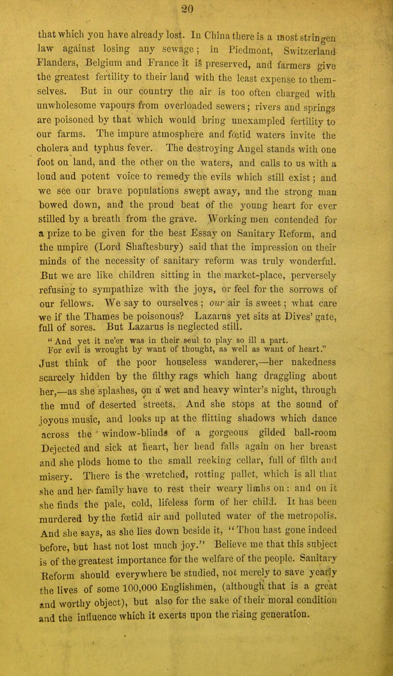 that which you have already lost. In China there is a most stringen law against losing any sewage; in Piedmont, Switzerland Flanders, Belgium and France it i§ preserved, and farmers give the greatest fertility to their land with the least expense to them- selves. But in our country the air is too often charged with unwholesome vapours from overloaded sewers; rivers and springs are poisoned by that which would bring unexampled fertility to our farms. The impure atmosphere and foetid waters invite the cholera and typhus fever. The destroying Angel stands with one foot on land, and the other on the waters, and calls to us with a loud and potent voice to remedy the evils which still exist; and we see our brave populations swept away, and the strong man bowed down, and the proud beat of the young heart for ever stilled by a breath from the grave. Working men contended for a prize to be given for the best Essay on Sanitary Keforra, and the umpire (Lord Shaftesbury) said that the impression on their minds of the necessity of sanitary reform was truly wonderful. But we are like children sitting in the market-place, perversely refusing to sympathize with the joys, or feel for the sorrows of our fellows. We say to ourselves ; our air is SM^eet; what care we if the Thames be poisonous? Lazarus yet sits at Dives' gate, full of sores. But Lazarus is neglected still.  And yet it ne'er was in their soul to play so ill a part. For evil is wrought by want of thought, as well as want of heart. Just think of the poor houseless wanderer,—her nakedness scarcely hidden by the filthy rags which hang draggling about her,—as she splashes, on a wet and heavy winter's night, through the mud of deserted streets. And she stops at the sound of joyous music, and looks up at the flitting shadows which dance across the ' window-blinds of a gorgeous gilded ball-room Dejected and sick at heart, her head falls again on her breast and she plods home to the small reeking cellar, full of filtii and misery. There is the wretched, rotting pallet, which is all that she and her family have to rest their weary liinhs on : and on it she finds the pale, cold, lifeless form of her child. It has been murdered by the foetid air and polluted water of the metropolis. And she says, as she lies down beside it, Thou hast gone indeed before, but hast not lost much joy. Believe me that this subject is of the greatest importance for the welfare of the people. Sanitary Reform should everywhere be studied, not merely to save yeatiy the lives of some 100,000 Englishmen, (althougli that is a great and worthy object), but also for the sake of their moral condition and the intluence which it exerts upon the rising generation.