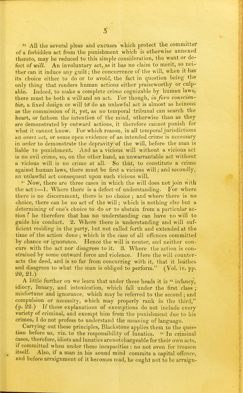  All the several pleas and excuses which protect the committer of a forbidden act from the punishment which is otherwise annexed thereto, may be reduced to this simjile consideration, the want or de- fect of tvill. An involuntary act, as it has no claim to merit, so nei- ther can it induce any guilt; the concurrence of the will, when it has its choice either to do or to avoid, the fact in question being the only thing that renders human actions either praiseworthy or culp- able. Indeed, to make a complete crime cognizable by human laws, there must be both a will and an act. For though, in foro conscien- tice, a fixed design or will t<s do an unlawful act is almost as heinous as the commission of it, yet, as no temporal tribunal can search the heart, or fathom the intention of the mind, otherwise than as they are demonstrated by outward actions, it therefore cannot punish for what it cannot know. For which reason, in all temporal jurisdictions an overt act, or some open evidence of an intended crime is necessary in order to demonstrate the depravity of the will, before the man is liable to punishment. And as a vicious will without a vicious act is no evil crime, so, on the other hand, an unwarrantable act without a vicious will is no crime at all. So that, to constitute a crime against human laws, there must be first a vicious will; and secondly, an unlawful act consequent upon such vicious will. Now, there are three cases in which the will does not join with the act:—1. Where there is a defect-of understanding. For where there is no discernment, there is no choice ; and where there is no choice, there can be no act of the will; which is nothing else but a determining of one's choice to do or to abstain from a particular ac- tion '. he therefore that has no understanding can have no will to guide his conduct. 2. Where there is understanding and will suf- ficient residing in the party, but not called forth and extended at the time of the action done ; which is the case of all offences committed by chance or ignorance. Hence the will is neuter, and neither con- curs with the act nor disagrees to it. 3. Where the action is con- strained by some outward force and violence. Here the will counter- acts the deed, and is so far from concurring with it, that it loathes and disagrees to what the man is obliged to perform. (Vol. iv. pp. 20, 21.) A little further on we learn that under these heads it is  infancy, idiocy, lunacy, and intoxication, which fall under the first class ; misfortune and ignorance, which may be referred to the second ; and compulsion or necessity, which may properly rank in the third, (p. 22.) If these explanations of exemptions do not include every variety of criminal, and exempt him from the punishment due to his crimes, I do not profess to understand the meaning of language. Carrying out these principles, Blackstone applies them to the ques- tion before us, viz. to the responsibility of lunatics.  In criminal cases, therefore, idiots and lunatics arenotchargeable for their own acts, if committed when under these incapacities : no not even for treason ^ itself. Also, if a man in his sound mind commits a capital offence, and before arraignment of it becomes mad, he ought not to be arraign-