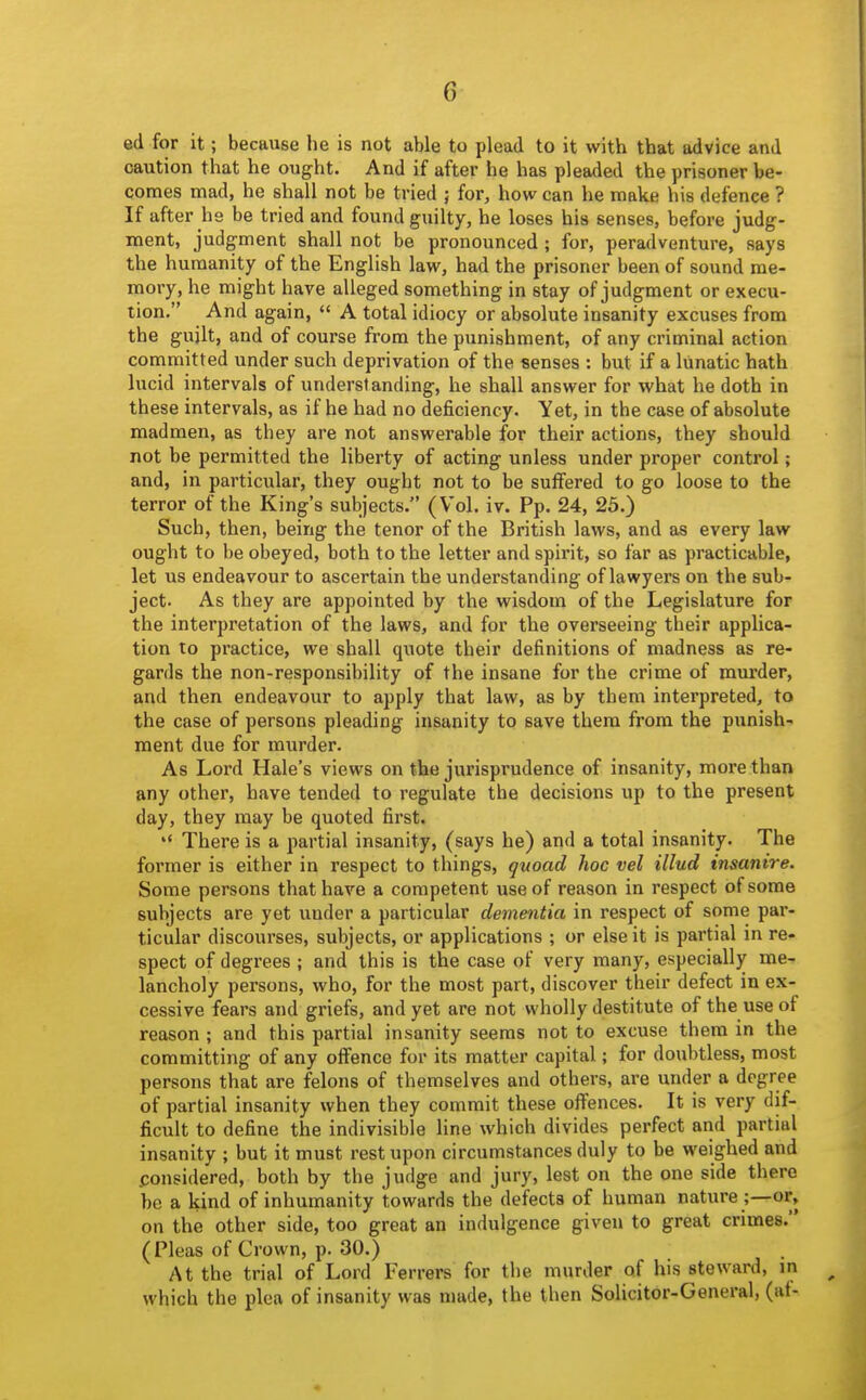 ed for it; because he is not able to plead to it with that advice and caution that he ought. And if after he has pleaded the prisoner be- comes mad, he shall not be tried j for, how can he make his defence ? If after he be tried and found guilty, he loses his senses, before judg- ment, judgment shall not be pronounced ; for, peradventure, says the humanity of the English law, had the prisoner been of sound me- moi-y, he might have alleged something in stay of judgment or execu- tion, And again,  A total idiocy or absolute insanity excuses from the gujlt, and of course from the punishment, of any criminal action committed under such deprivation of the senses : but if a lunatic hath lucid intervals of understanding, he shall answer for what he doth in these intervals, as if he had no deficiency. Yet, in the case of absolute madmen, as they are not answerable for their actions, they should not be permitted the liberty of acting unless under proper control; and, in particular, they ought not to be suffered to go loose to the terror of the King's subjects. (Vol. iv. Pp. 24, 25.) Such, then, being the tenor of the British laws, and as every law ought to be obeyed, both to the letter and spirit, so far as practicable, let us endeavour to ascertain the understanding of lawyers on the sub- ject. As they are appointed by the wisdom of the Legislature for the interpretation of the laws, and for the overseeing their applica- tion to practice, we shall quote their definitions of madness as re- gards the non-responsibility of the insane for the crime of murder, and then endeavour to apply that law, as by them interpreted, to the case of persons pleading insanity to save them from the punish- ment due for murder. As Lord Hale's views on the jurisprudence of insanity, more than any other, have tended to regulate the decisions up to the present day, they may be quoted first. *' There is a partial insanity, (says he) and a total insanity. The former is either in respect to things, quoad hoc vel illud insanire. Some persons that have a competent use of reason in respect of some subjects are yet under a particular dementia in respect of some par- ticular discourses, subjects, or applications ; or else it is partial in re- spect of degrees ; and this is the case of very many, especially me- lancholy persons, who, for the most part, discover their defect in ex- cessive fears and griefs, and yet are not wholly destitute of the use of reason ; and this partial insanity seems not to excuse them in the committing of any offence for its matter capital; for doubtless, most persons that are felons of themselves and others, are under a degree of partial insanity when they commit these offences. It is very dif- ficult to define the indivisible Hne which divides perfect and partial insanity ; but it must rest upon circumstances duly to be weighed and considered, both by the judge and jury, lest on the one side there be a kind of inhumanity towards the defects of human nature ;—or, on the other side, too great an indulgence given to great crimes. (Pleas of Crown, p. 30.) At the trial of Lord Ferrers for the murder of his steward, m which the plea of insanity was made, the then Solicitor-General, (at-