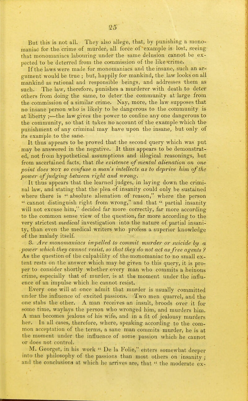 But this is not all. They also allege, that, by punishing a mono- maniac for the crime of murder, all force of example is lost, seeing that monomaniacs labouring under the same delusion cannot be ex- pected to be deterred from the commission of the like 'crime. If the laws were made for monomaniacs and the insane, such an ar- gument would be true ; but, happily for mankind, the law looks on all mankind as rational and responsible beings, and addresses them as such. The law, therefore, punishes a murderer with death to deter others from doing the same, to deter the corhmunity at large from the commission of a similar crime. Nay, more, the law supposes that no insane person who is likely to be dangerous to the community is at liberty ;—the law gives the power to confine any one dangerous to the community, so that it takes no account of the example which the punishment of any criminal may have upon the insane, but only of its example to the sane. It thus appears to be proved that the second query which was put may be answered in the negative. It thus appears to be demonstrat- ed, not from hypothetical assumptions and illogical reasonings, but from ascertained facts, that the existence of mental alienation on one point does not so confuse a man's intellects as to deprive him of the power of judging between right and rvrong. It thus appears that the learned judges, in laying down the crimi- nal law, and stating that the plea of insanity could only be sustained where there is absolute alienation of reason, where the person  cannot distinguish right from wrong, and that  partial insanity will not excuse him, decided far more correctly, far more according to the common sense view of the question, far more according to the very strictest medical investigation into the nature of partial insani- ty, than even the medical writers who profess a superior knowledge of the malady itself. 3. Are monomaniacs impelled to commit murder or suicide hy a power which they cannot resist, so that they do not act as free agents ? As the question of the culpability of the monomaniac to no small ex- tent rests on the answer which may be given to this query, it is pro- per to consider shortly whether every man who commits a heinous crime, especially that of murder, is at the moment under the influ- ence of an impulse which he cannot resist. Every one will at once admit that murder is usually committed under the influence of excited passions. Two men quarrel, and the one stabs the other. A man receives an insult, broods over it for some time, waylays the person who wronged him, and murders him. A man becomes jealous of his wife, and in a fit of jealousy murders her. In all cases, therefore, where, speaking according to the com- mon acceptation of the terms, a sane man commits murder, he is at the moment under the influence of some passion which he cannot or does not control. M. Georget, in his work  De la Folie, enters somewhat deeper into the philosophy of the passions than most others on insanity ; and the conclusions at which he arrives are, that  the moderate ex-