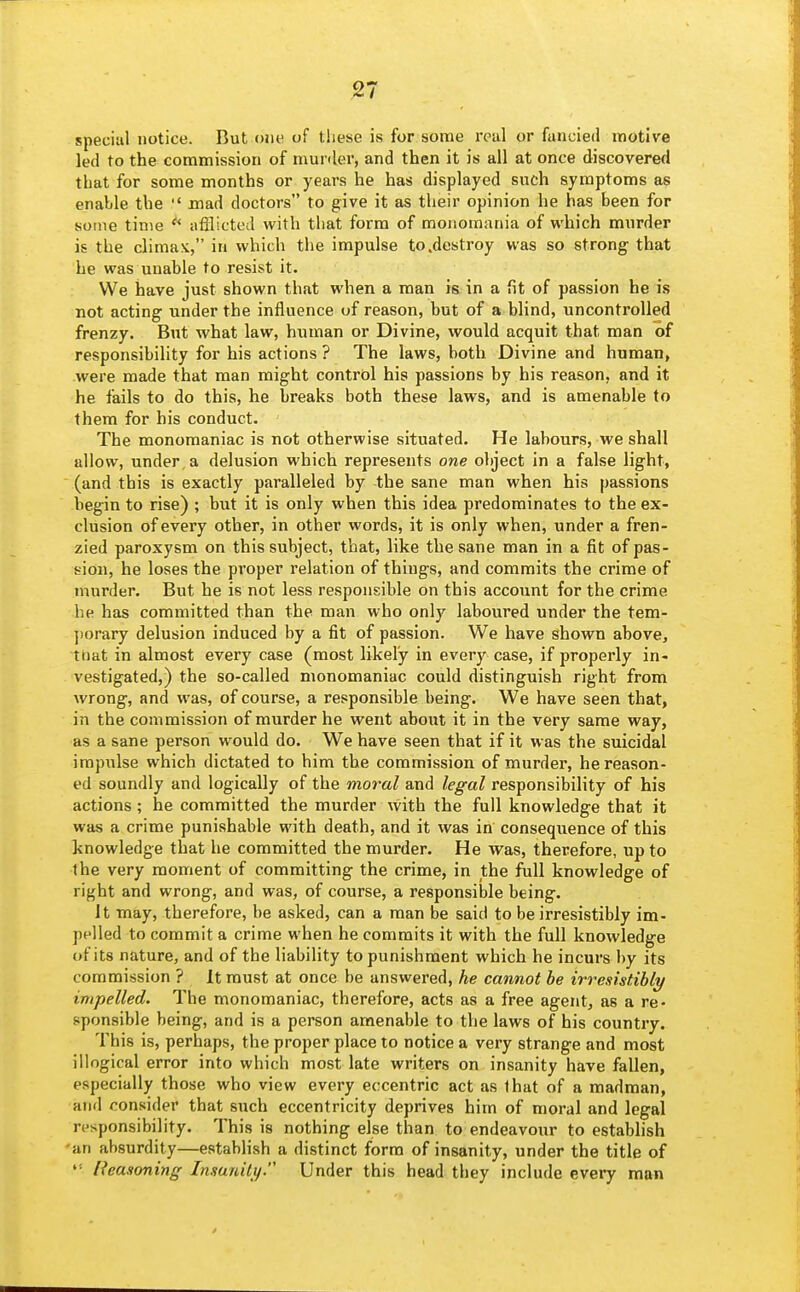 special notice. But one of these is for some real or fancied motive led to the commission of niunler, and then it is all at once discovered that for some months or years he has displayed such symptoms as enable the  mad doctors to give it as their opinion he has been for some time  afflicted with that form of monomania of which murder is the climax, in which the impulse to .destroy was so strong- that he was unable to resist it. We have just shown that when a man is in a fit of passion he is not acting under the influence of reason, but of a blind, uncontrolled frenzy. But what law, human or Divine, would acquit that man of responsibility for his actions ? The laws, both Divine and human, were made that man might control his passions by his reason, and it he fails to do this, he breaks both these laws, and is amenable to them for his conduct. The monomaniac is not otherwise situated. He labours, we shall allow, under, a delusion which represents one object in a false light, (and this is exactly paralleled by the sane man when hia passions begin to rise) ; but it is only when this idea predominates to the ex- clusion of every other, in other words, it is only when, under a fren- zied paroxysm on this subject, that, like the sane man in a fit of pas- sion, he loses the proper relation of things, and commits the crime of murder. But he is not less responsible on this account for the crime he has committed than the man who only laboured under the tem- ])orary delusion induced by a fit of passion. We have shown above, that in almost every case (most likely in every case, if properly in- vestigated,) the so-called monomaniac could distinguish right from wrong, and was, of course, a responsible being. We have seen that, in the commission of murder he went about it in the very same way, as a sane person would do. We have seen that if it was the suicidal impulse which dictated to him the commission of murder, he reason- ed soundly and logically of the moral and legal responsibility of his actions; he committed the murder with the full knowledge that it was a crime punishable with death, and it was in consequence of this knowledge that he committed the murder. He was, therefore, up to the very moment of committing the crime, in the full knowledge of right and wrong, and was, of course, a responsible being. it may, therefore, be asked, can a man be said to be irresistibly im- pelled to commit a crime when he commits it with the full knowledge of its nature, and of the liability to punishment which he incurs by its commission ? It must at once be answered, he cannot be irresistibly impelled. The monomaniac, therefore, acts as a free agent, as a re- sponsible being, and is a person amenable to the laws of his country. This is, perhaps, the proper place to notice a very strange and most illogical error into which most late writers on insanity have fallen, especially those who view every eccentric act as that of a madman, and consider that such eccentricity deprives him of moral and legal responsibility. This is nothing else than to endeavour to estabhsh 'an absurdity—establish a distinct form of insanity, under the title of  Reasoning Insanity. Under this head they include every man