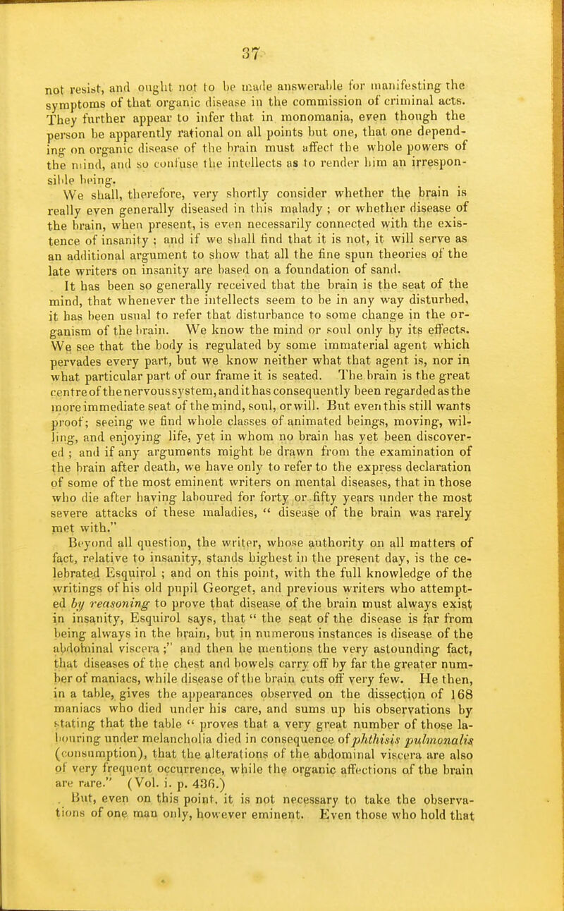 not resist, and ought not to be made answerable for manifesting the symptoms of that organic disease in the commission of criminal acts. They further appear to infer that in monomania, even though the person be apparently rational on all points but one, that one depend- ing on organic disease of the brain must affect the whole powers of the mind, and so confuse the intellects as to render him an irrespon- sible being. We shall, therefore, very shortly consider whether the brain is really even generally diseased in this malady ; or whether disease of the brain, when present, is even necessarily connected with the exis- tence of insanity ; and if we shall tind that it is not, it will serve as an additional argument to show that all the fine spun theories of the late writers on insanity are based on a foundation of sand. It has been so generally received that the brain is the seat of the mind, that whenever the intellects seem to be in any way disturbed, it has been usual to refer that disturbance to some change in the or- ganism of the lirain. We know the mind or soul only by its effects. We see that the body is regulated by some immaterial agent which pervades every part, but we know neither what that agent is, nor in what particular part of our frame it is seated. The brain is the great centre of the nervous system, and it has consequently been regarded as the moreimmediate seat of the mind, soul, orwili. But even this still wants proof; seeing we find whole classes of animated beings, moving, wil- ling, and enjoying life, yet in whom no brain has yet been discover- ed ; and if any arguments might be drawn from the examination of the brain after death, we have only to refer to the express declaration of some of the most eminent writers on mental diseases, that in those who die after having laboured for forty or fifty years under the most severe attacks of these maladies,  disease of the brain was rarely met with. Beyond all question, the writer, whose authority on all matters of fact, relative to insanity, stands highest in the present day, is the ce- lebrated Esquirol ; and on this point, with the full knowledge of the writings of his old pupil Georget, and previous writers who attempt- ed hy reasoning to prove that disease of the brain must always exisit in insanity, Esquirol sa^s, that  the seat of the disease is far from being always in the brain, but in numerous instances is disease of the iibdohiinal viscera ; and then he mentions the very astounding fact, that diseases of the chest and bowels carry off by far the greater num- ber of maniacs, while disease of the brain cuts off very few. He then, in a table, gives the a])pearances observed on the dissection of 168 maniacs who died under his care, and sums up his observations by stating that the table  proves that a very great number of those la- bouring under melancholia died in consequence of phthisis pulmonali^ (consumption), that the alterations of the abdominal viscera are also pi very frequent occ^rrence, while the organic affections of the brain are rare. (Vol. i. p. 436.) . But, even on this point, it is not necessary to take the observa- tions of one man only, however eminent. Even those who hold that