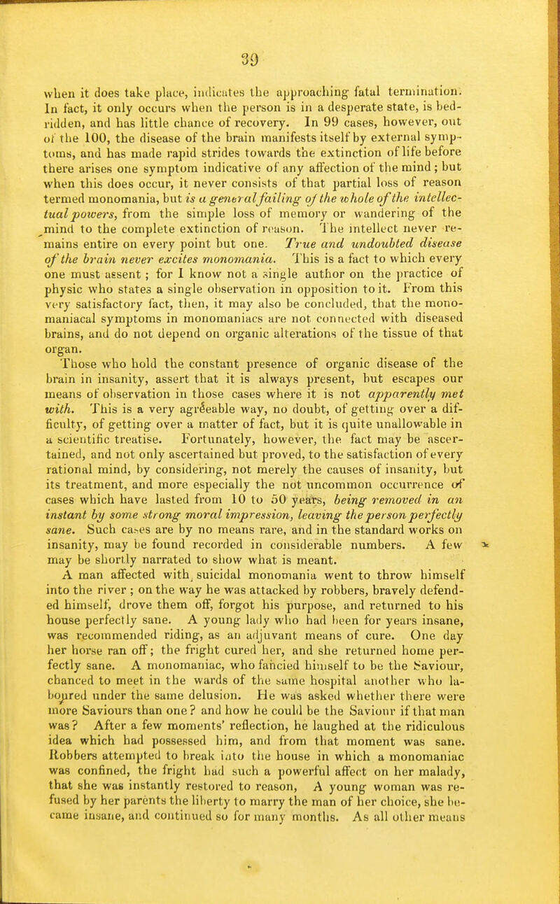 when it does take place, indicates the approaching fatal termination. In fact, it only occurs when the person is in a desperate state, is bed- ridden, and has little chance of recovery. In 99 cases, however, out ot the 100, the disease of the brain manifests itself by external symp- toms, and has made rapid strides towards the extinction of life before there arises one symptom indicative of any affection of the mind; but when this does occur, it never consists of that partial loss of reason termed monomania, but is a generalfailing of the whole of the intellec- tual potvers, from the simple loss of memory or wandering of the mind to the complete extinction of reason. The mtellect never re- mains entire on every point but one. Ti ue and undoubted disease of 'the brain never excites monomania. 'I'his is a fact to which every one must assent ; for 1 know not a single author on the practice of physic vi'ho states a single observation in opposition to it. From this very satisfactory fact, then, it may also be concluded, that the mono- maniacal symptoms in monomaniacs are not connected with diseased brains, and do not depend on organic alterations of the tissue of that organ. Those who hold the constant presence of organic disease of the brain in insanity, assert that it is always present, but escapes our means of observation in those cases whei'e it is not apparently met with. This is a very agreeable way, no doubt, of getting over a dif- ficulty, of getting over a matter of fact, but it is quite unallowable in a scientific treatise. Fortunately, however, the fact may be ascer- tained, and not only ascertained but proved, to the satisfaction of every rational mind, by considering, not merely the causes of insanity, but its treatment, and more especially the not uncommon occurrence iA' cases which have lasted from 10 to 50 years, being removed in an instant by some strong moral impression, leaving the person perfectly sane. Such ca.-es are by no means rare, and in the standard works on insanity, may be found recorded in considerable numbers. A few may be shortly narrated to show what is meant. A man affected with^ suicidal monomania went to throw himself into the river ; on the way he was attacked by robbers, bravely defend- ed himself, drove them off, forgot his purpose, and returned to his house perfectly sane. A young lady who had been for years insane, was recommended riding, as an adjuvant means of cure. One day her horse ran off; the fright cured her, and she returned home per- fectly sane. A monomaniac, who fancied hiniself to be the J^aviour, chanced to meet in the wards of the same hospital another who la- boured under the same delusion. He was asked whether there were more Saviours than one? and how he could be the Saviour if that man was? After a few moments' reflection, he laughed at the ridiculous idea which had possessed him, and from that moment was sane. Robbers attempted to l)reak into tiie house in which a monomaniac was confined, the fright had such a powerful affect on her malady, that she was instantly restored to reason, A young woman was re- fused by her parents the liberty to marry the man of her choice, she be- came insane, and continued so for many months. As all other means