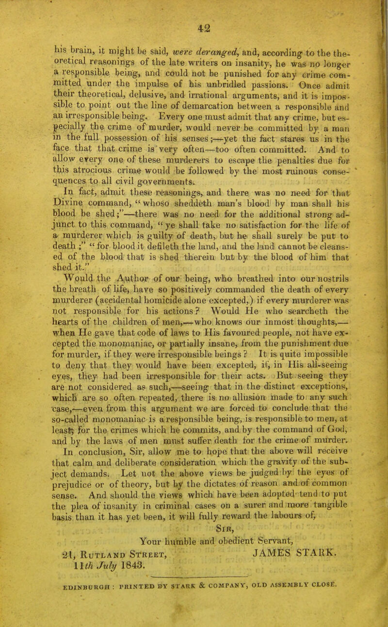 his brain, it might be said, were deranged, &nd, according to the the- oretical reasonings of the late writers on insanity, he was no long^^r a responsible being, and could not be punished for any crime com- mitted under the impulse of his unbridled passions. Once admit their theoretical, delusive, and irrational arguments, and it is impos- sible to point out the line of demarcation between a responsible and an irresponsible being. Every one must admit that any crime, but es- pecially the crime of murder, would never be committed by a man in the full possession of his senses;—yet the feet stares us in the face that that crime is very often—too often committed. And to allow erery one of these murderers to escape the penalties due for this atrocious crime would be followed by the most ruinous conse- quences to all civil governments. In fact, admit these reasonings, and there was no need for that Divine command,  whoso sheddeth man's blood by man shall his blood be shed;—there was no need for the additional strong ad- junct to this command,  ye shall take no satisfaction for the life of a, murderer which is guilty of death, but he shall surely be put to death ;  for blood it defileth the land, and the land cannot be cleans- ed of the blood that is shed therein bub by the blood of him that shed it. Would the j^Viithor of our being, who breathed into our nostrils the breath of life, have so positively commanded the death of every murderer (accidental homicide alone excepted,) if every murderer was not responsible for his actions ? Would He who searcheth the hearts of the children of men,—who knows our inmost thoughts,— wheu He gave that code of laws to His favoured people, not have ex- cepted the monomaniac, or partially insane, fi-om the punishment due for murder, if they wei'e irresponsible beings ? It is quite impossible to deny that they would have been excepted, it, in His all-seeing eyes, they had been irresponsible for their acts. But seeing they ai'e not considered as such,—seeing that in the distinct exceptions, which are so often repeated, there is no allusion made to any such case,-—even from this argument we are forced to conclude that the so-called monomaniac is a responsible being, is responsible to men, at least; for the crimes which he commits, and by the command of God, and by the laws of men must suffer death for the crime of murder. In conclusion, Sir, allow me to hope that the above will receive that calm and deliberate consideration which the gravity of the sub- ject demands. Let not the above views be judged by the eyes of prejudice or of theory, but by the dictates of reason and of common sense. And should the views which have been adopted tend to put the plea of insanity in criminal cases on a surer and more tangible basis than it has yet been, it will fully reward the labours of, Sir, Your hu'mble and obedient Servant, 21, Rutland Street, JAMES STARK. UtkJuly 1843. EDINBURGH : PRINTED BY STARK & COMPANY, OLD ASSEMBLY CLOSE.