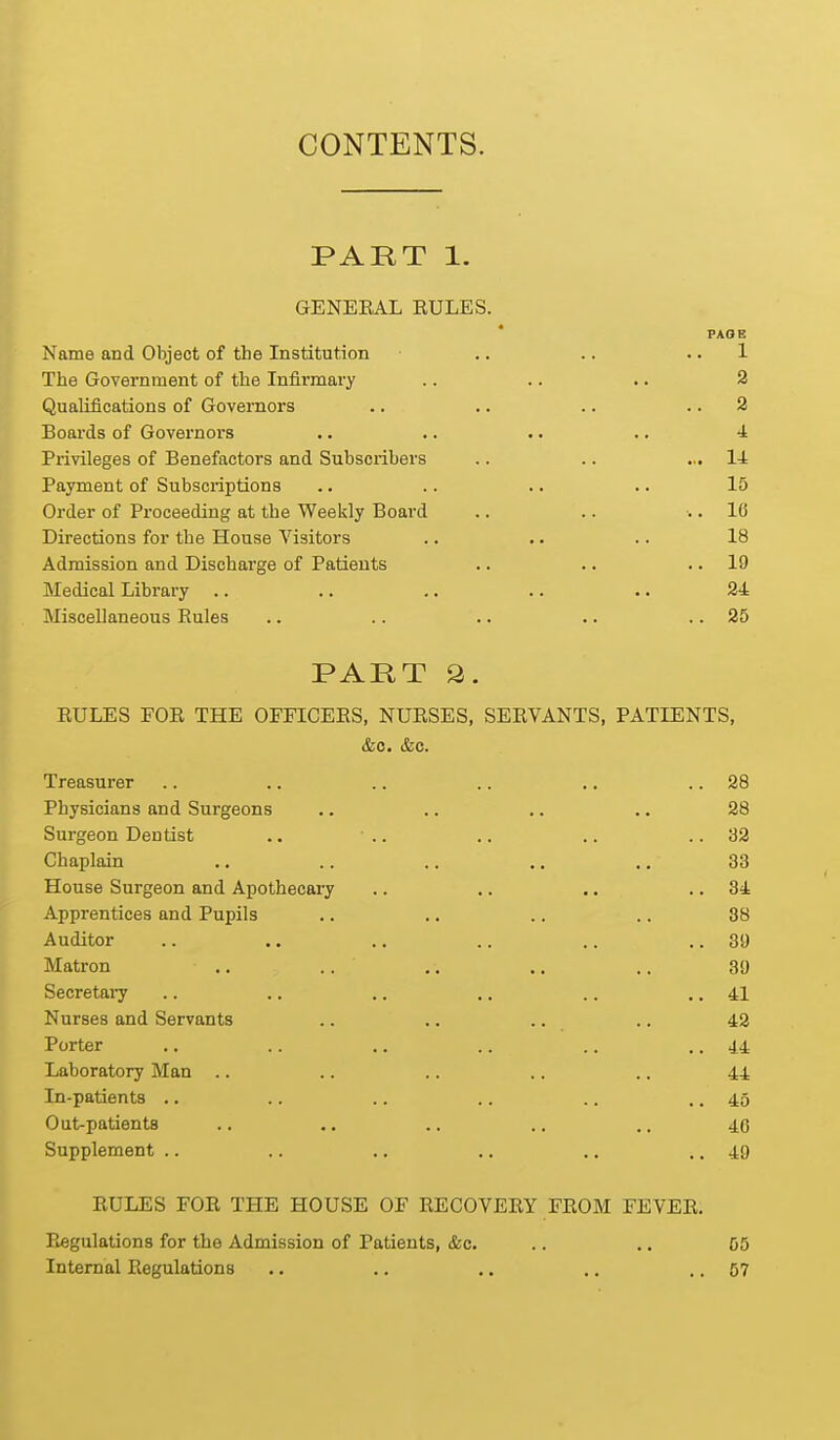 CONTENTS. PART 1. GENEEAL RULES. PAGE Name and Object of the Institution .. .. .. 1 The Government of the Infirmary .. .. .. 2 Qualifications of Governors .. .. .. .. 2 Boards of Governoi-s .. .. .. .. 4 Privileges of Benefactors and Subscribers .. .. ... 14 Payment of Subscriptions .. .. .. .. 15 Order of Proceeding at the Weekly Board .. .. .. 16 Directions for the House Visitors .. . • .. 18 Admission and Discharge of Patients .. .. .. 19 Medical Library .. .. ,. .. . • 24 Miscellaneous Eules .. .. .. .. .. 25 PART a. EULES FOR THE OFFICERS, NURSES, SERVANTS, PATIENTS, Treasurer .. .. .. .. .. .. 28 Physicians and Surgeons .. .. .. .. 28 Surgeon Dentist .. .. .. .. .. 32 Chaplain ., .. .. .. ,, 33 House Surgeon and Apothecary .. .. .. .. 34 Apprentices and Pupils .. ., .. .. 88 Auditor .. .. .. .. .. ,. 39 Matron .. .. .. .. .. 39 Secretai7 .. .. .. ,. .. ,. 41 Nurses and Servants .. .. .. .. 42 Porter .. .. .. .. .. .. 44 Laboratory Man .. .. .. .. .. 4.4 In-patients .. .. .. .. .. .. 45 Oat-patients .. .. .. .. .. 4c Supplement .. .. ., .. .. .. 49 RULES FOR THE HOUSE OF RECOVERY FROM FEVER. Piegulations for the Admission of Patients, &c. .. .. 55 Internal Regulations .. .. .. .. .. 57