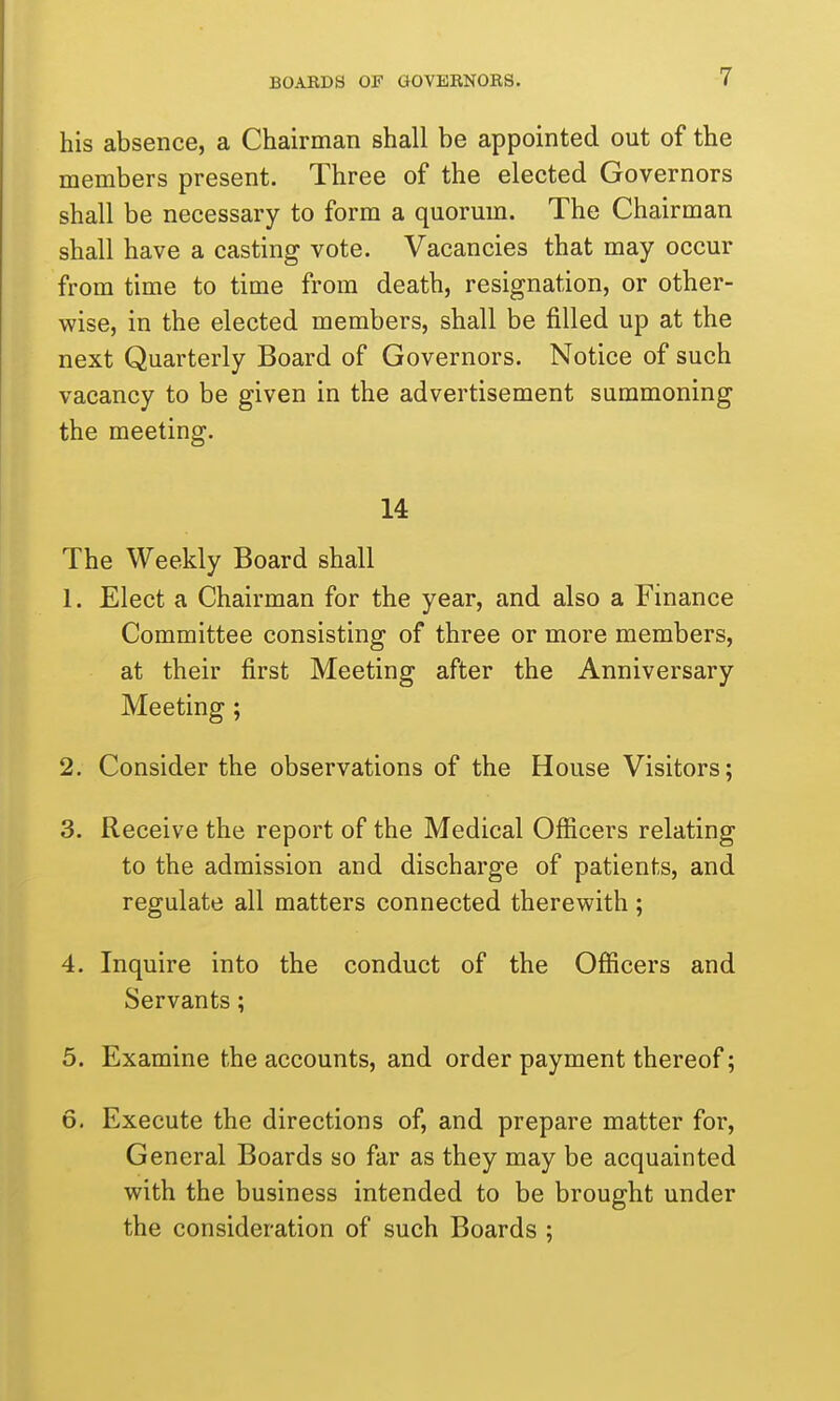 his absence, a Chairman shall be appointed out of the members present. Three of the elected Governors shall be necessary to form a quorum. The Chairman shall have a casting vote. Vacancies that may occur from time to time from death, resignation, or other- wise, in the elected members, shall be filled up at the next Quarterly Board of Governors. Notice of such vacancy to be given in the advertisement summoning the meeting. 14 The Weekly Board shall 1. Elect a Chairman for the year, and also a Finance Committee consisting of three or more members, at their first Meeting after the Anniversary Meeting ; 2. Consider the observations of the House Visitors; 3. Receive the report of the Medical Officers relating to the admission and discharge of patients, and regulate all matters connected therewith; 4. Inquire into the conduct of the Officers and Servants; 5. Examine the accounts, and order payment thereof; 6. Execute the directions of, and prepare matter for. General Boards so far as they may be acquainted with the business intended to be brought under the consideration of such Boards ;