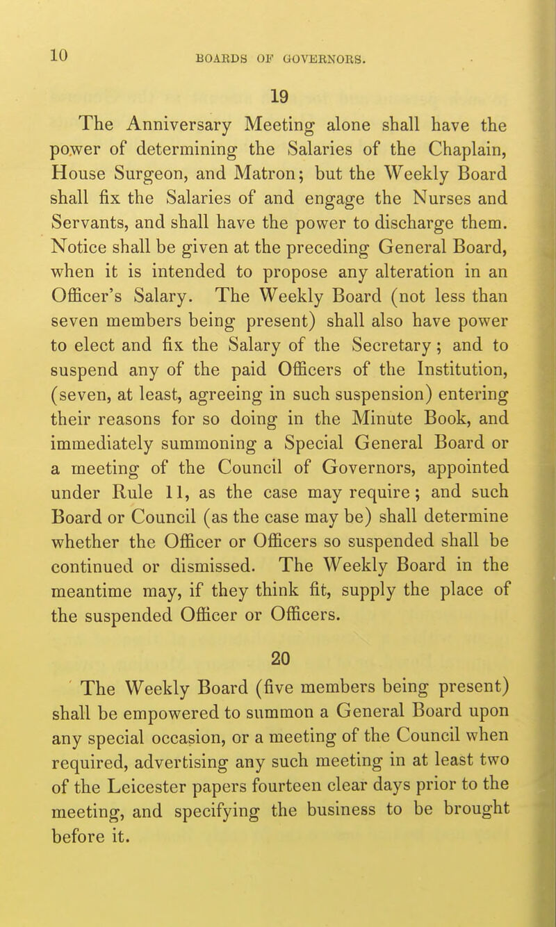 19 The Anniversary Meeting alone shall have the power of determining the Salaries of the Chaplain, House Surgeon, and Matron; but the Weekly Board shall fix the Salaries of and engage the Nurses and Servants, and shall have the power to discharge them. Notice shall be given at the preceding General Board, when it is intended to propose any alteration in an Officer's Salary. The Weekly Board (not less than seven members being present) shall also have power to elect and fix the Salary of the Secretary; and to suspend any of the paid Officers of the Institution, (seven, at least, agreeing in such suspension) entering their reasons for so doing in the Minute Book, and immediately summoning a Special General Board or a meeting of the Council of Governors, appointed under Rule 11, as the case may require; and such Board or Council (as the case may be) shall determine whether the Officer or Officers so suspended shall be continued or dismissed. The Weekly Board in the meantime may, if they think fit, supply the place of the suspended Officer or Officers. 20 ■ The Weekly Board (five members being present) shall be empowered to summon a General Board upon any special occasion, or a meeting of the Council when required, advertising any such meeting in at least two of the Leicester papers fourteen clear days prior to the meeting, and specifying the business to be brought before it.