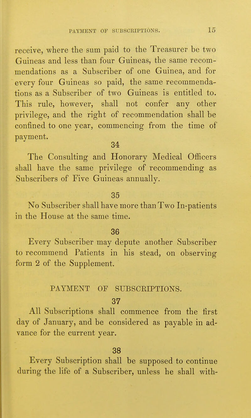 receive, where the sum paid to the Treasurer be two Guineas and less than four Guineas, the same recom- mendations as a Subscriber of one Guinea, and for every four Guineas so paid, the same recommenda- tions as a Subscriber of two Guineas is entitled to. This rule, however, shall not confer any other privilege, and the right of recommendation shall be confined to one year, commencing from the time of payment. 34 The Consulting and Honorary Medical Officers shall have the same privilege of recommending as Subscribers of Five Guineas annually. 35 No Subscriber shall have more than Two In-patients in the House at the same time. 36 Every Subscriber may depute another Subscriber to recommend Patients in his stead, on observing form 2 of the Supplement. PAYMENT OF SUBSCRIPTIONS. 37 All Subscriptions shall commence from the first day of January, and be considered as payable in ad- vance for the current year. 38 Every Subscription shall be supposed to continue during the life of a Subscriber, unless he shall with-