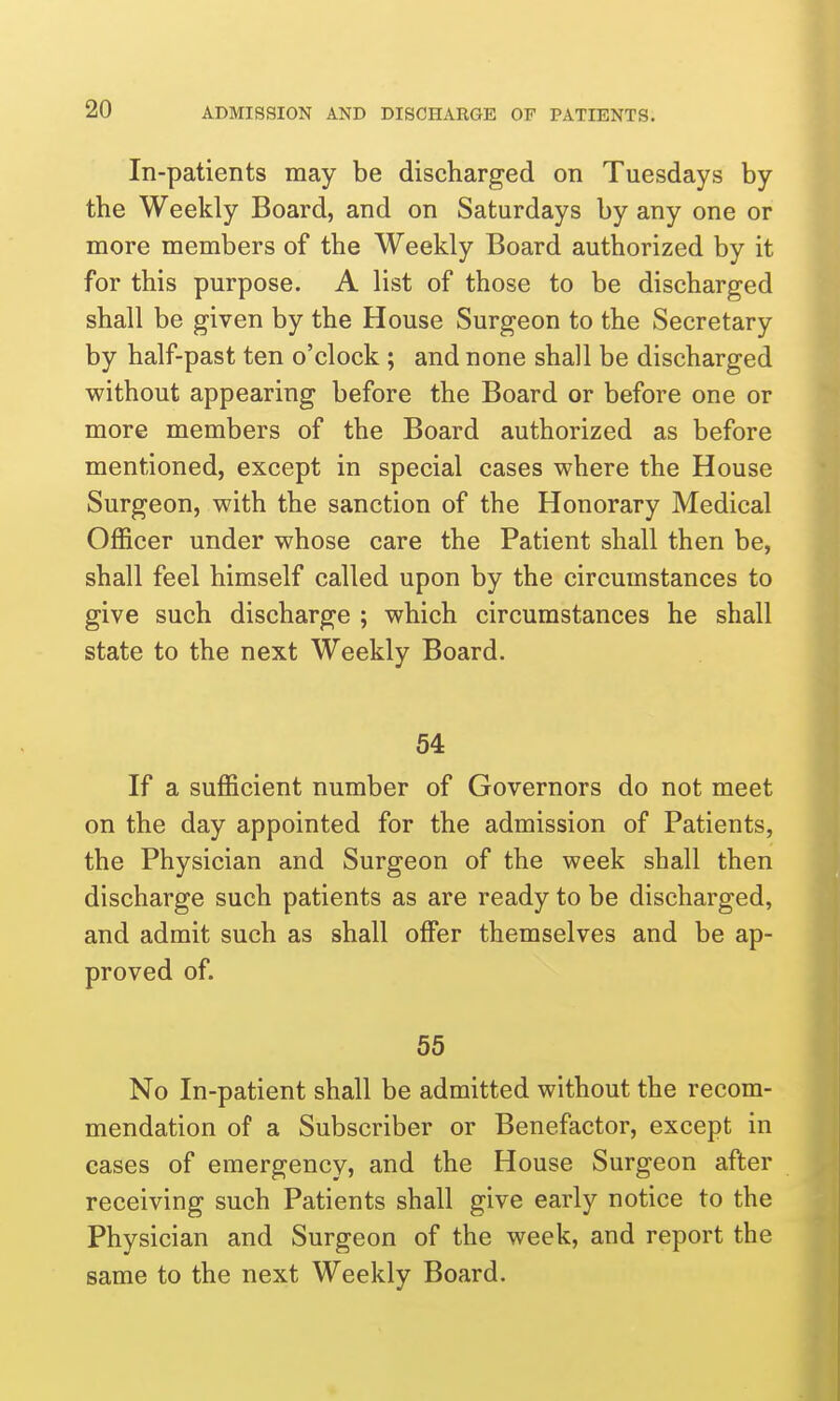 In-patients may be discharged on Tuesdays by the Weekly Board, and on Saturdays by any one or more members of the Weekly Board authorized by it for this purpose. A list of those to be discharged shall be given by the House Surgeon to the Secretary by half-past ten o'clock ; and none shall be discharged without appearing before the Board or before one or more members of the Board authorized as before mentioned, except in special cases where the House Surgeon, with the sanction of the Honorary Medical Officer under whose care the Patient shall then be, shall feel himself called upon by the circumstances to give such discharge ; which circumstances he shall state to the next Weekly Board. 54 If a sufficient number of Governors do not meet on the day appointed for the admission of Patients, the Physician and Surgeon of the week shall then discharge such patients as are ready to be discharged, and admit such as shall offer themselves and be ap- proved of. 55 No In-patient shall be admitted without the recom- mendation of a Subscriber or Benefactor, except in cases of emergency, and the House Surgeon after receiving such Patients shall give early notice to the Physician and Surgeon of the week, and report the same to the next Weekly Board.