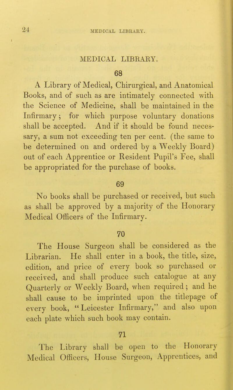 MEDICAL LIBRARY. MEDICAL LIBRAEY. 68 A Library of Medical, Chirurgical, and Anatomical Books, and of such as are intimately connected with the Science of Medicine, shall be maintained in the Infirmary; for which purpose voluntary donations shall be accepted. And if it should be found neces- sary, a sum not exceeding ten per cent, (the same to be determined on and ordered by a Weekly Board) out of each Apprentice or Resident Pupil's Fee, shall be appropriated for the purchase of books. 69 No books shall be purchased or received, but such as shall be approved by a majority of the Honorary Medical Officers of the Infirmary. 70 The House Surgeon shall be considered as the Librarian. He shall enter in a book, the title, size, edition, and price of every book so purchased or received, and shall produce such catalogue at any Quarterly or Weekly Board, when required; and he shall cause to be imprinted upon the titlepage of every book, Leicester Infirmary, and also upon each plate which such book may contain. 71 The Library shall be open to the Honorary Medical Officers, House Surgeon, Apprentices, and