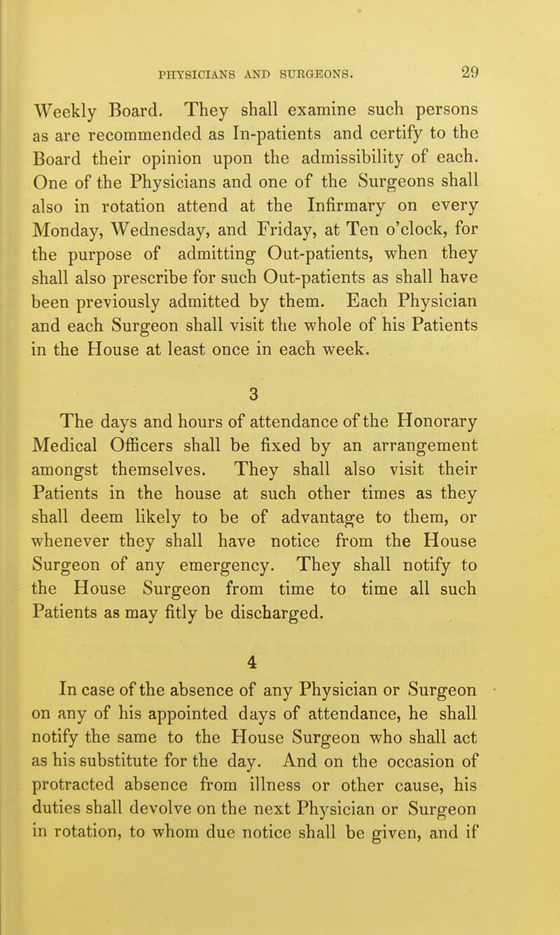 Weekly Board. They shall examine such persons as are recommended as In-patients and certify to the Board their opinion upon the admissibility of each. One of the Physicians and one of the Surgeons shall also in rotation attend at the Infirmary on every Monday, Wednesday, and Friday, at Ten o'clock, for the purpose of admitting Out-patients, when they shall also prescribe for such Out-patients as shall have been previously admitted by them. Each Physician and each Surgeon shall visit the whole of his Patients in the House at least once in each week. 3 The days and hours of attendance of the Honorary Medical OflScers shall be fixed by an arrangement amongst themselves. They shall also visit their Patients in the house at such other times as they shall deem likely to be of advantage to them, or whenever they shall have notice from the House Surgeon of any emergency. They shall notify to the House Surgeon from time to time all such Patients as may fitly be discharged. 4 In case of the absence of any Physician or Surgeon on any of his appointed days of attendance, he shall notify the same to the House Surgeon who shall act as his substitute for the day. And on the occasion of protracted absence from illness or other cause, his duties shall devolve on the next Physician or Surgeon in rotation, to whom due notice shall be given, and if