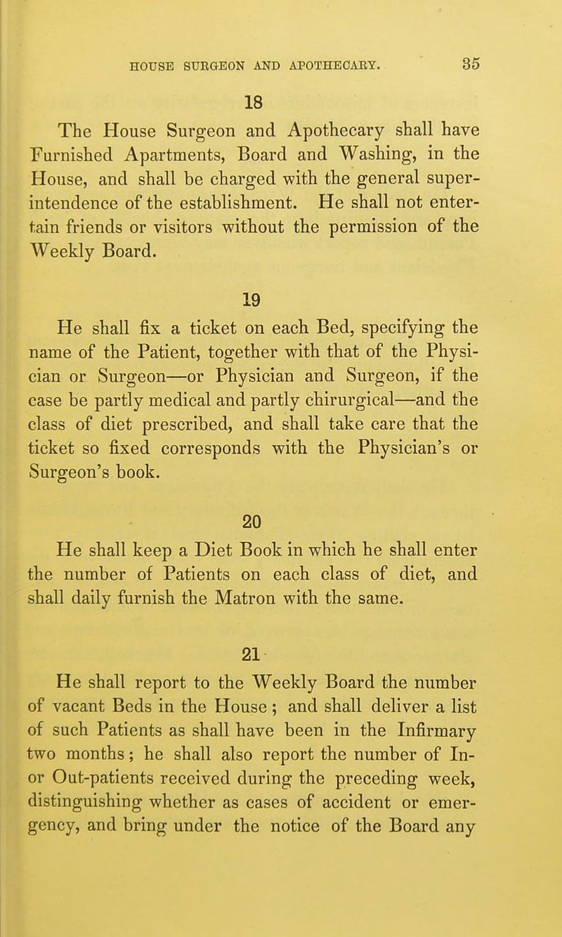 18 The House Surgeon and Apothecary shall have Furnished Apartments, Board and Washing, in the House, and shall be charged with the general super- intendence of the establishment. He shall not enter- tain friends or visitors without the permission of the Weekly Board. 19 He shall fix a ticket on each Bed, specifying the name of the Patient, together with that of the Physi- cian or Surgeon—or Physician and Surgeon, if the case be partly medical and partly chirurgical—and the class of diet prescribed, and shall take care that the ticket so fixed corresponds with the Physician's or Surgeon's book. 20 He shall keep a Diet Book in which he shall enter the number of Patients on each class of diet, and shall daily furnish the Matron with the same. 21 He shall report to the Weekly Board the number of vacant Beds in the House ; and shall deliver a list of such Patients as shall have been in the Infirmary two months; he shall also report the number of In- or Out-patients received during the preceding week, distinguishing whether as cases of accident or emer- gency, and bring under the notice of the Board any