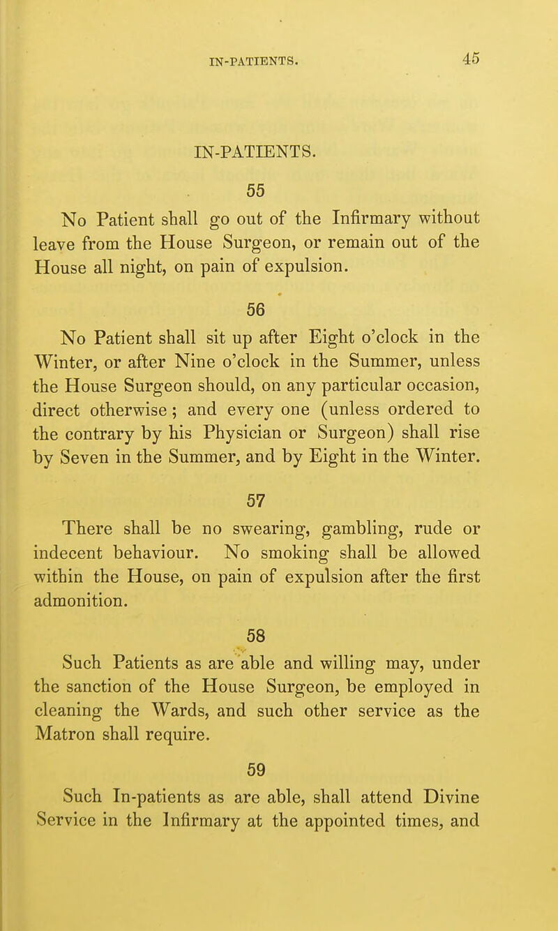 IN-PATIENTS. 55 No Patient shall go out of the Infirmary without leave from the House Surgeon, or remain out of the House all night, on pain of expulsion. 56 No Patient shall sit up after Eight o'clock in the Winter, or after Nine o'clock in the Summer, unless the House Surgeon should, on any particular occasion, direct otherwise; and every one (unless ordered to the contrary by his Physician or Surgeon) shall rise by Seven in the Summer, and by Eight in the Winter. 57 There shall be no swearing, gambling, rude or indecent behaviour. No smoking shall be allowed within the House, on pain of expulsion after the first admonition. 58 Such Patients as are able and willing may, under the sanction of the House Surgeon, be employed in cleaning the Wards, and such other service as the Matron shall require. 59 Such In-patients as are able, shall attend Divine Service in the Infirmary at the appointed times, and