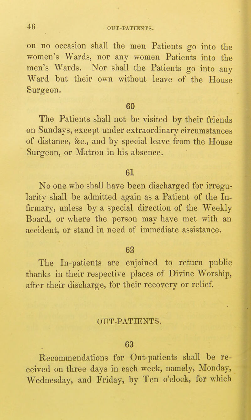 on no occasion shall the men Patients go into the women's Wards, nor any women Patients into the men's Wards. Nor shall the Patients go into any Ward but their own without leave of the House Surgeon. 60 The Patients shall not be visited by their friends on Sundays, except under extraordinary circumstances of distance, &c., and by special leave from the House Surgeon, or Matron in his absence. 61 No one who shall have been discharged for irregu- larity shall be admitted again as a Patient of the In- firmary, unless by a special direction of the Weekly Board, or where the person may have met with an accident, or stand in need of immediate assistance. 62 The In-patients are enjoined to return public thanks in their respective places of Divine Worship, after their discharge, for their recovery or relief. OUT-PATIENTS. 63 Recommendations for Out-patients shall be re- ceived on three days in each week, namely, Monday, Wednesday, and Friday, by Ten o'clock, for which