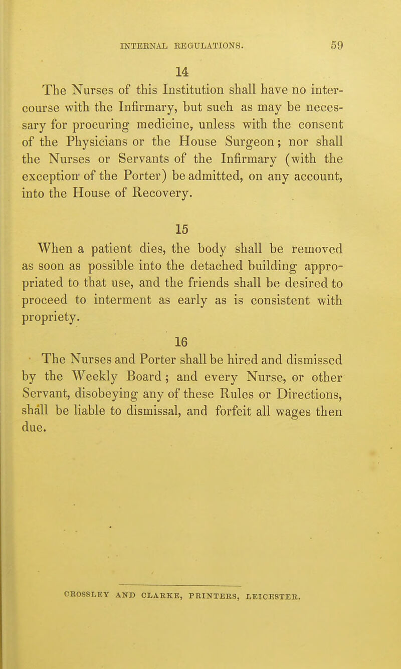 14 The Nurses of this Institution shall have no inter- course with the Infirmary, but such as may be neces- sary for procuring medicine, unless with the consent of the Physicians or the House Surgeon; nor shall the Nurses or Servants of the Infirmary (with the exception- of the Porter) be admitted, on any account, into the House of Recovery. 15 When a patient dies, the body shall be removed as soon as possible into the detached building appro- priated to that use, and the friends shall be desired to proceed to interment as early as is consistent with propriety. 16 The Nurses and Porter shall be hired and dismissed by the Weekly Board; and every Nurse, or other Servant, disobeying any of these Rules or Directions, shall be liable to dismissal, and forfeit all wages then due. CROSSLEY AND CLARKE, PRINTERS, LEICESTER.