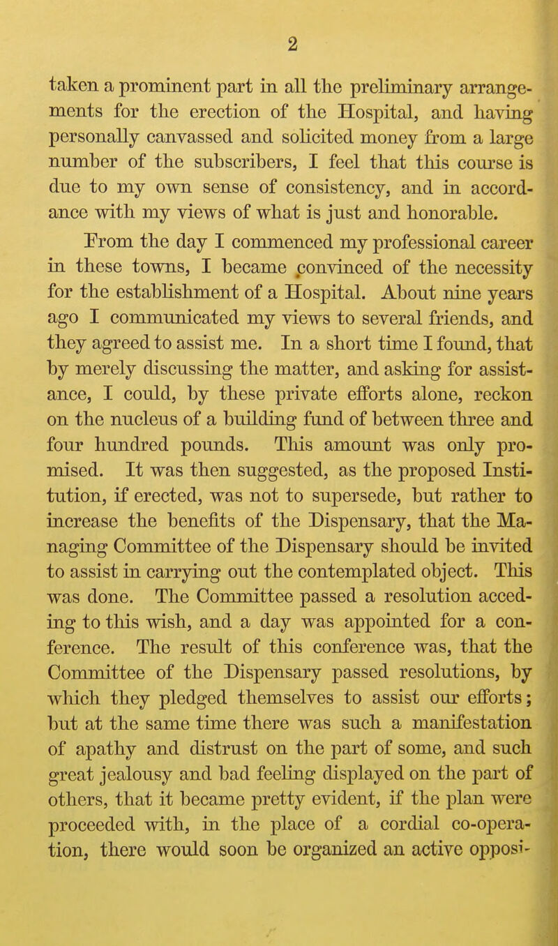 taken a prominent part in all the preliminary arrange- ments for the erection of the Hospital, and having personally canvassed and solicited money from a large number of the subscribers, I feel that this course is due to my own sense of consistency, and in accord- ance with my views of what is just and honorable. Prom the day I commenced my professional career in these towns, I became convinced of the necessity for the establishment of a Hospital. About nine years ago I communicated my views to several friends, and they agreed to assist me. In a short time I found, that by merely discussing the matter, and asking for assist- ance, I could, by these private efforts alone, reckon on the nucleus of a building fund of between three and four hundred pounds. This amount was only pro- mised. It was then suggested, as the proposed Insti- tution, if erected, was not to supersede, but rather to increase the benefits of the Dispensary, that the Ma- naging Committee of the Dispensary should be invited to assist in carrying out the contemplated object. This was done. The Committee passed a resolution acced- ing to this wish, and a day was appointed for a con- ference. The result of this conference was, that the Committee of the Dispensary passed resolutions, by which they pledged themselves to assist our efforts; but at the same time there was such a manifestation of apathy and distrust on the part of some, and such great jealousy and bad feeling displayed on the part of others, that it became pretty evident, if the plan were proceeded with, in the place of a cordial co-opera- tion, there would soon be organized an active opposi-