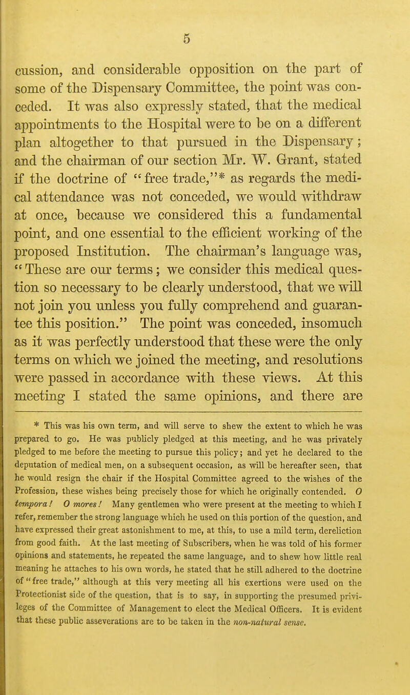 cussion, and considerable opposition on the part of some of the Dispensary Committee, the point was con- ceded. It was also expressly stated, that the medical appointments to the Hospital were to be on a different plan altogether to that pursued in the Dispensary; and the chairman of our section Mr. W. Grant, stated if the doctrine of free trade,* as regards the medi- cal attendance was not conceded, we would withdraw at once, because we considered tliis a fundamental point, and one essential to the efficient working of the proposed Institution. The chairman's language was,  These are om' terms; we consider tliis medical ques- tion so necessary to be clearly understood, that we will not join you unless you fully comprehend and guaran- tee this position. The point was conceded, insomuch as it was perfectly understood that these were the only terms on which we joined the meeting, and resolutions were passed in accordance with these views. At this meeting I stated the same opinions, and there are * This was his own term, and will serve to shew the extent to which he was prepared to go. He was puhlicly pledged at this meeting, and he was privately pledged to me before the meeting to pursue this policy; and yet he declared to the deputation of medical men, on a subsequent occasion, as will be hereafter seen, that he would resign the chair if the Hospital Committee agreed to the wishes of the Profession, these wishes being precisely those for which he originally contended. 0 ternpora ! O mores ! Many gentlemen who were present at the meeting to which I refer, remember the strong language which he used on this portion of the question, and have expressed their great astonishment to me, at this, to use a mild term, dereliction from good faith. At the last meeting of Subscribers, when he was told of his former opinions and statements, he repeated the same language, and to shew how little real meaning he attaches to his own words, he stated that he still adhered to the doctrine of  free trade, although at this very meeting all his exertions were used on the Protectionist side of the question, that is to say, in supporting the presumed privi- leges of the Committee of Management to elect the Medical Officers. It is evident that these public asseverations are to be taken in the non-natural seme.