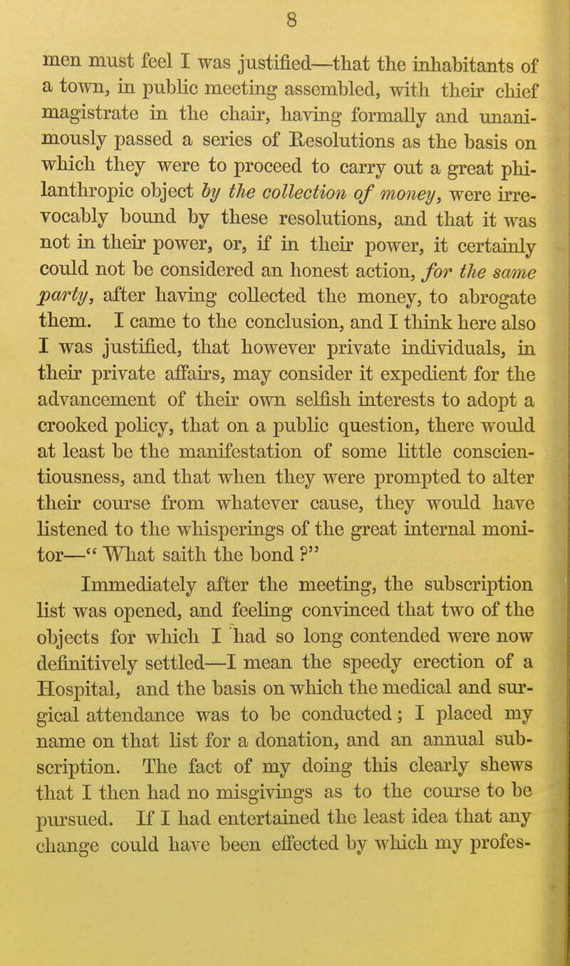 men must feel I was justified—that the inhabitants of a town, in public meeting assembled, with their chief magistrate in the chair, having formally and unani- mously passed a series of Eesolutions as the basis on which they were to proceed to carry out a great phi- lanthropic object hy the collection of moneys were irre- vocably bound by these resolutions, and that it was not in their power, or, if in their power, it certainly could not be considered an honest action, for the same party, after having collected the money, to abrogate them. I came to the conclusion, and I tliink here also I was justified, that however private individuals, in their private affairs, may consider it expedient for the advancement of their own selfish interests to adopt a crooked policy, that on a public question, there would at least be the manifestation of some little conscien- tiousness, and that when they were prompted to alter their course from whatever cause, they would have listened to the whisperings of the great internal moni- tor— Wliat saith the bond ? Immediately after the meeting, the subscription list was opened, and feeling convinced that two of the objects for which I had so long contended were now definitively settled—I mean the speedy erection of a Hospital, and the basis on wliich the medical and sur- gical attendance was to be conducted; I placed my name on that list for a donation, and an annual sub- scription. The fact of my doing this clearly shews that I then had no misgivings as to the com'se to be pursued. If I had entertained the least idea that any change could have been effected by wliich my profes-