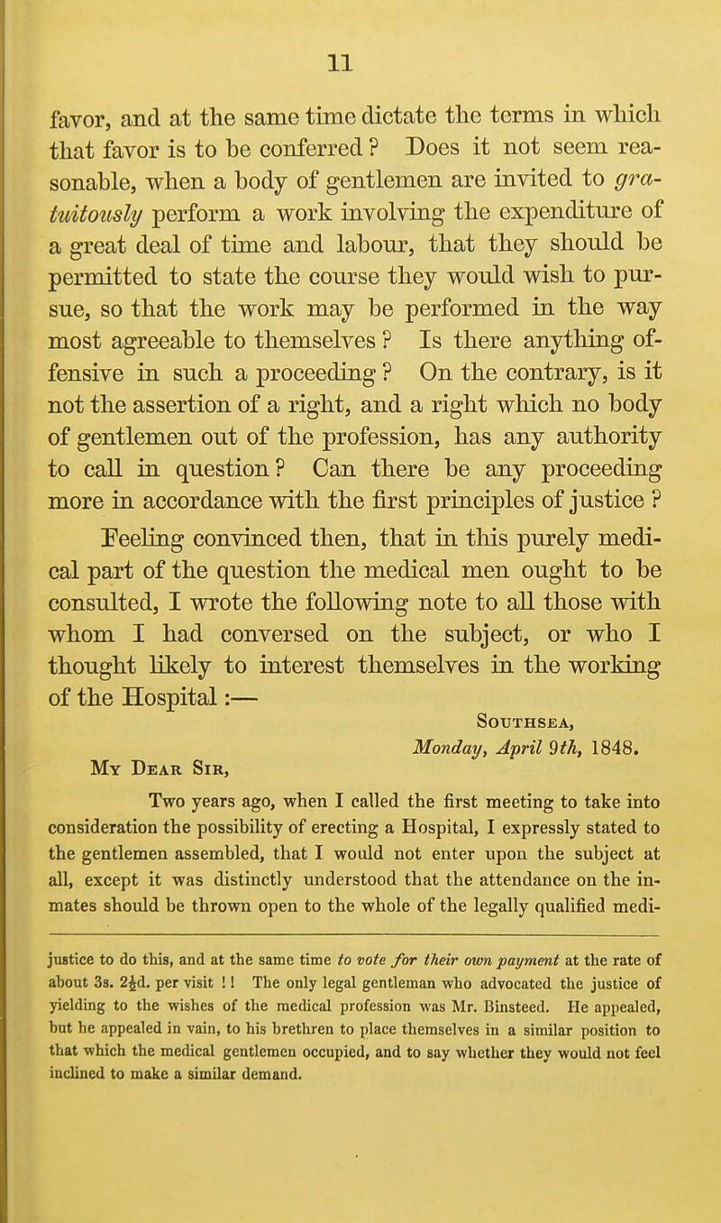 favor, and at the same time dictate the terms in which that favor is to be conferred ? Does it not seem rea- sonable, when a body of gentlemen are invited to gra- tuitously perform a work involving the expenditure of a great deal of time and labour, that they should be permitted to state the course they would wish to pur- sue, so that the work may be performed in the way most agreeable to themselves ? Is there anything of- fensive in such a proceeding ? On the contrary, is it not the assertion of a right, and a right which no body of gentlemen out of the profession, has any authority to call in question? Can there be any proceeding more in accordance with the first principles of justice ? Peeling convinced then, that in this purely medi- cal part of the question the medical men ought to be consulted, I wrote the following note to all those with whom I had conversed on the subject, or who I thought likely to interest themselves in the working of the Hospital:— SotJTHSEA, Monday, April 9th, 1848. My Dear Sir, Two years ago, when I called the first meeting to take into consideration the possibility of erecting a Hospital, I expressly stated to the gentlemen assembled, that I would not enter upon the subject at all, except it was distinctly understood that the attendance on the in- mates should be thrown open to the whole of the legally qualified medi- justice to do this, and at the same time to vote for their mm payment at the rate of ahout 38. 2^d, per visit ! I The only legal gentleman who advocated the justice of yielding to the wishes of the medical profession was Mr. Binsteed. He appealed, but he appealed in vain, to his brethren to place themselves in a similar position to that which the medical gentlemen occupied, and to say whether they would not feel inclined to make a similar demand.