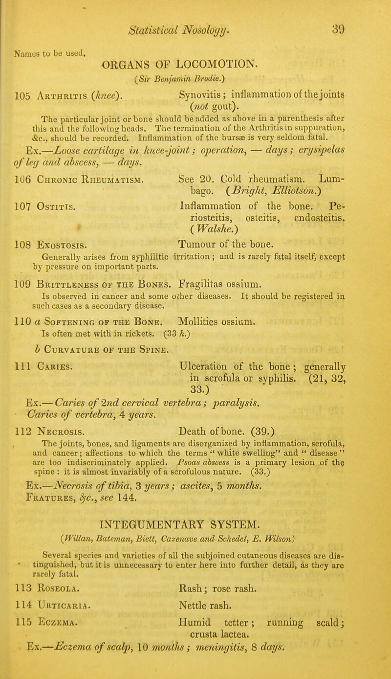 Names to be used. ORGANS OF LOCOMOTION. (SiV Benjamin Brodie.) 105 Arthritis (Juice). Synovitis; inflammation of the joints (not gout). The particular joint or bone should be added as above in a parenthesis after this and the following heads. The termination of the Arthritis in suppuration, &c., should be recorded. Inflammation of the bursaB is very seldom fatal. Ex.—Loose cartilage in knee-joint; operation, — days; erysipelas of leg and abscess, — days. 106 Chronic RnEuMATiSiM. See 20. Cold rheumatism. Lum- bago. (^Bright, Elliotson.') 107 Ostitis. Inflammation of the bone. Pe- riosteitis, osteitis, endosteitis. ( Walshe.) 108 Exostosis. Tumour of the bone. Generally arises from syphilitic irritation ; and is rarely fatal itself, except by pressure on important parts. 109 Brittleness of the Bones. Fragilitas ossium. Is observed in cancer and some ofher diseases. It should be registered in such cases as a secondary disease. 110 a Softening op the Bone. MoUities ossium. Is often met with in rickets. (33 A.) b Curvature of the Spine. 111 Caries. Ulceration of the bone; generally in scrofula or syphilis. (21, 32, 33.) Ex.— Caries of 2nd cervical vertebra; paralysis. Caries of vertebra, 4 years. 112 Necrosis. Death of bone. (39.) The joints, bones, and ligaments are disorganized by inflammation, scrofula, and cancer; affections to which the terms white swelling and disease are too indiscriminately applied. Psoas abscess is a primary lesion of the spine: it is almost invariably of a scrofulous natiire. (33.) Ex.—Necrosis of tibia, 3 years; ascites, 5 months. Fratures, ^c, see 144. INTEGUMENTARY SYSTEM. (^Willan, Bateman, Biett, Cazenave and Schedel, E. Wilson) Several species and varieties of aU the subjoined cutaneous diseases are dis- tinguished, but it is unnecessary to enter here into further detail, as they are rarely fatal. 113 Roseola. Rash; rose rash. 114 Urticaria. Nettle rash. 115 Eczema. Humid tetter; running scald; crusta lactea. Ex.—Eczema of scalp, 10 months; meningitis, 8 days.