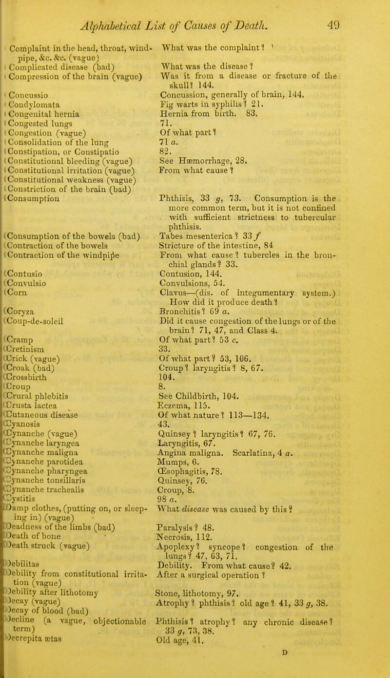 Complaint in the head, throat, wind- pipe, &c. &e. (vague) t Complicated disease (bad) I Compression of the brain (vague) I Concussio • Condylomata 1 Congenital hernia < Congested lungs (Congestion (vague) i Consolidation of the lung (Constipation, or Constipatio (Constitutional bleeding (vague) (Constitutional irritation (vague) (Constitutional weakness (vague) (Constriction of the brain (bad) (Consumption (Consumption of the bowels (bad) (Contraction of the bowels (Contraction of the windpipe (Contusio (.Convulsio (Corn (Coryza (.Coup-de-soleil (Cramp (Cretinism iCrick (vague) CCroak (bad) CCrossbirth (Croup CCrural phlebitis I Crusta lactea CCutaneous disease (Cyanosis (~Cynanche (vague) (Cynanche laryngea CDynanche maligna (^ynanche parotidea (Cynanche pharyngea l^ynanche tonsillaris (3ynanche trachealis (Cystitis lOamp clothes, (putting on, or sleep- ing in) (vague) lOeadness of the limbs (bad) lOeath of bone I Oeath struck (vague) Oebilitas Oebility from constitutional irrita- tion (vague) Oebility after lithotomy )ecay (vague) Oecay of blood (bad) Oecline (a vague, objectionable term) )ecrepita aitas What was the complaint 1 ' What was the disease 1 Was it from a disease or fracture of the skulll 144. Concussion, generally of brain, 144. Fig warts in syphilis 1 21. Hernia from birth. 83. 71. Of what parti 71a. 82. See Haemorrhage, 28. From what cause % Phthisis, 33 g, 73. Consumption is the more common term, but it is not confined with sufficient strictness to tubercular phthisis. Tabes raesenterica 33 y Stricture of the intestine, 84 From what cause 1 tubercles in the bron- chial glands? 33. Contusion, 144. Convulsions, 54. Clavus—(dis. of integumentary system.) How did it produce death 1 Bronchitis? G9 a. Did it cause congestion of the lungs or of the braini 71, 47, and Class 4. Of what part? 53 c. 33. Of what part? 53, 106. Croup? laryngitis? 8, 67. 104. 8. See Childbirth, 104. Eczema, 115. Of what nature ? 113—134. 43. Quinsey? laryngitis? 67, 76. Laryngitis, 67. Angina maligna. Scarlatina, 4 a. Mumps, 6. CEsophagitis, 78. Quinsey, 76. Croup, 8. 98 a. What disease was caused by this ? Paralysis? 48. Necrosis, 112. Apoplexy? syncope? congestion of the lungs? 47, 63, 71. Debility. From what cause? 42. After a surgical operation ? Stone, lithotomy, 97. Atrophy? phthisis? old age? 41, 33 g, 38. Phthisis? atrophy 1 any chronic disease? 33 g, 73, 38. Old age, 41. 0