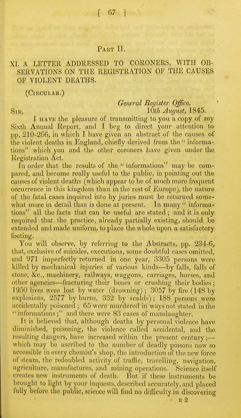 Part II. XI. A LETTER ADDRESSED TO CORONERS, WITH OB- SERVATIONS ON THE REGISTRATION OF THE CAUSES OF VIOLENT DEATHS. (Circular.) General Register Office, Sir, lOth August, 1845. I HAVE the pleasure of transmitting to you a copy of my Sixth Annual Report, and I beg to direct your attention to pp. 210-266, in which 1 have given an abstract of the causes of the violent deaths in England, chiefly derived from theinforma- tions which you and the other coroners have given under the Registration Act. In order that the results of the informations may be com- pared, and become really useful to the public, in pointing out the causes of violent deaths (which appear to be of much more frequent occurrence in this kingdom than in the rest of Europe), the nature of the fatal cases inquired into by juries must be returned some- what more in detail than is done at present. In many informa- tions all the facts that can be useful are stated ; and it is only required that the practice, already partially existing, should be extended and made uniform, to place the whole upon a satisfactory footing. You will observe, by referring to the Abstracts, pp. 234-6, that, exclusive of suicides, executions, some doubtful cases omitted, and 971 imperfectly returned in one year, 3305 persons were killed by mechanical injuries of various kinds—by falls, falls of stone, &c., machinery, railways, waggons, carriages, horses, and other agencies—fracturing their bones or crushing their bodies; 1950 lives were lost by water (drowning) ; 3057 by fire (148 by explosions, 2577 by burns, 332 by scalds); 188 persons were accidentally poisoned ; 65 were murdered in ways not stated in the informations; and there were 83 cases of manslaughter. It is believed that, although deaths by personal violence have diminished, poisoning, the violence called accidental, and the resulting dangers, have increased within the present century;— which may be ascribed to the number of deadly poisons now so accessible in every chemist's shop, the introduction of the new force of steam, the redoubled activity of traffic, travelling, navigation, agriculture, manufactures, and mining operations. Science itself creates new instniments of death. But if these instruments be brought to light by your inquests, described accurately, and placed fully before the public, science will find no difficulty in discovering B 2