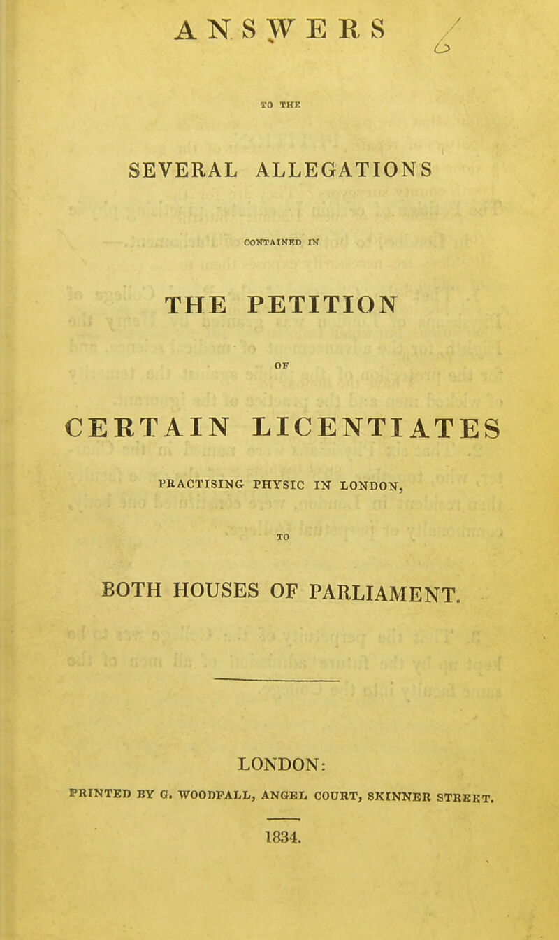 ANSWERS TO THE SEVERAL ALLEGATIONS CONTAINED IN THE PETITION CERTAIN LICENTIATES PRACTISING PHYSIC IN LONDON, BOTH HOUSES OF PARLIAMENT. LONDON: PRINTED BY G. WOODFALL, ANGEL COURT, SKINNER STREET. 1834.