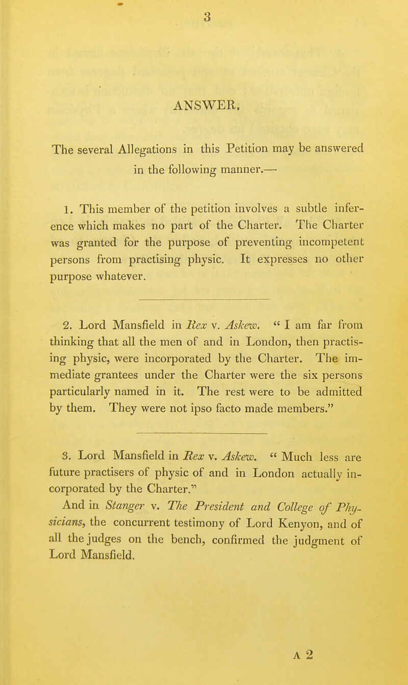 ANSWER. The several Allegations in this Petition may be answered in the following manner.— 1. This member of the petition involves a subtle infer- ence which makes no part of the Charter. The Charter was granted for the purpose of preventing incompetent persons from practising physic. It expresses no other purpose whatever. 2. Lord Mansfield in Rex v. Askew. I am far from thinking that all the men of and in London, then practis- ing physic, were incorporated by the Charter. The im- mediate grantees under the Charter were the six persons particularly named in it. The rest were to be admitted by them. They were not ipso facto made members. 3. Lord Mansfield in Rex v. Askew. Much less are future practisers of physic of and in London actually in- corporated by the Charter. And in Stanger v. The President and College of PJiy- sicians, the concurrent testimony of Lord Kenyon, and of all the judges on the bench, confirmed the judgment of Lord Mansfield. a 2