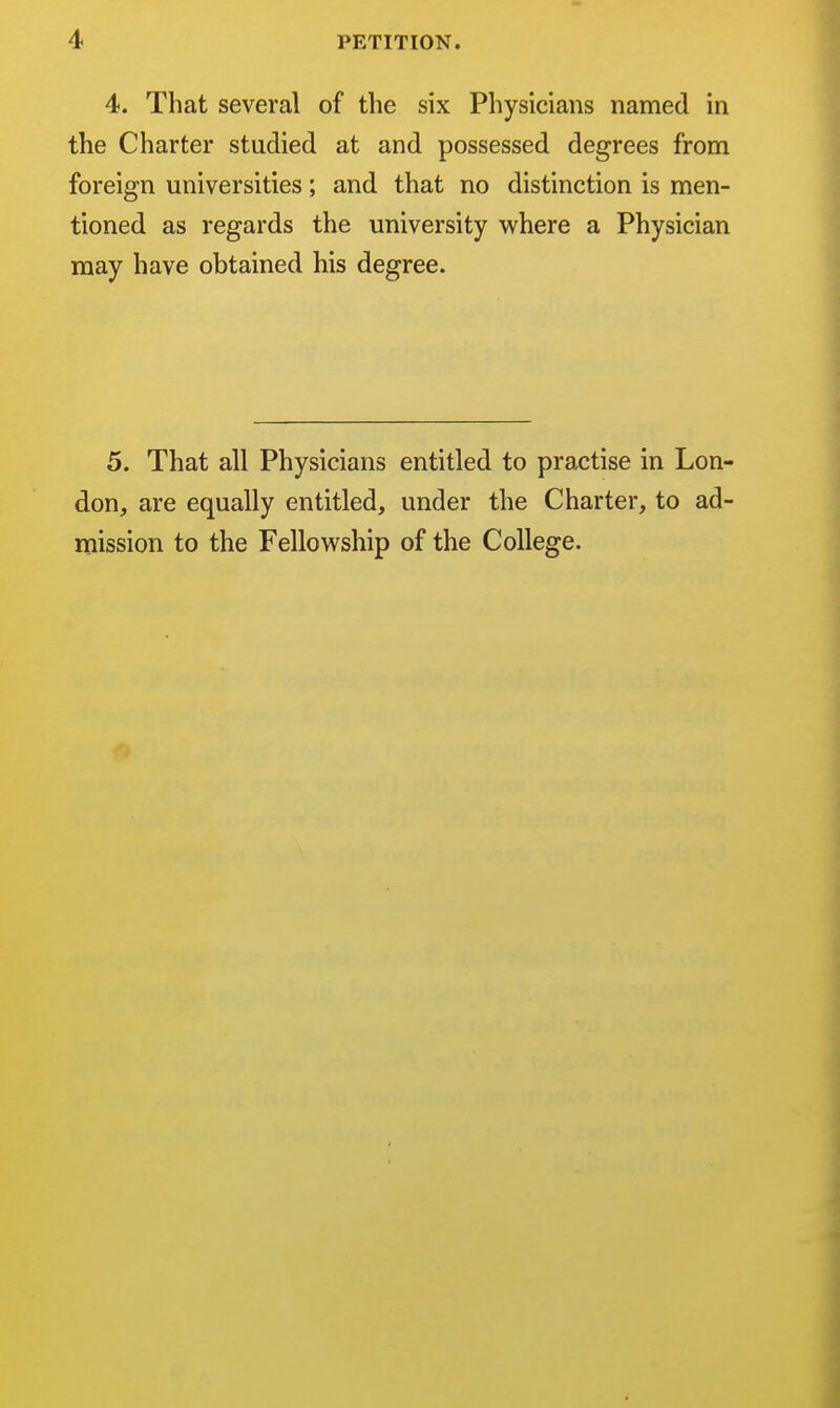 4. That several of the six Physicians named in the Charter studied at and possessed degrees from foreign universities; and that no distinction is men- tioned as regards the university where a Physician may have obtained his degree. 5. That all Physicians don, are equally entitled, mission to the Fellowship entitled to practise in Lon- under the Charter, to ad- of the College.