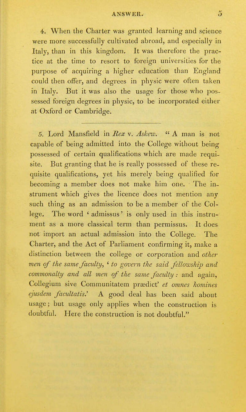 4. When the Charter was granted learning and science were more successfully cultivated abroad, and especially in Italy, than in this kingdom. It was therefore the prac- tice at the time to resort to foreign universities for the purpose of acquiring a higher education than England could then offer, and degrees in physic were often taken in Italy. But it was also the usage for those who pos- sessed foreign degrees in physic, to be incorporated either at Oxford or Cambridge. 5. Lord Mansfield in Rex v. Askew. A man is not capable of being admitted into the College without being possessed of certain qualifications which are made requi- site. But granting that he is really possessed of these re- quisite qualifications, yet his merely being qualified for becoming a member does not make him one. The in- strument which gives the licence does not mention any such thing as an admission to be a member of the Col- lege. The word ' admissus' is only used in this instru- ment as a more classical term than permissus. It does not import an actual admission into the College. The Charter, and the Act of Parliament confirming it, make a distinction between the college or corporation and other men of the same faculty, ' to govern the said fellowship and commonalty and all men of the same faculty: and again. Collegium sive Communitatem praedict' et omnes homines ejusdem facultatis.' A good deal has been said about usage; but usage only applies when the construction is doubtful. Here the construction is not doubtful.