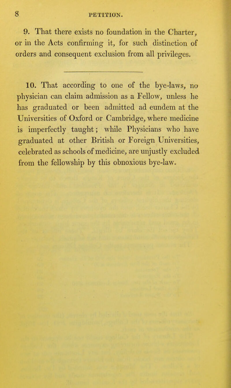 s 9. That there exists no foundation in the Charter, or in the Acts confirming it, for such distinction of orders and consequent exclusion from all privileges. 10. That according to one of the bye-laws, no physician can claim admission as a Fellow, unless he has graduated or been admitted ad eundem at the Universities of Oxford or Cambridge, where medicine is imperfectly taught; while Physicians who have graduated at other British or Foreign Universities> celebrated as schools of medicine, are unjustly excluded from the fellowship by this obnoxious bye-law.