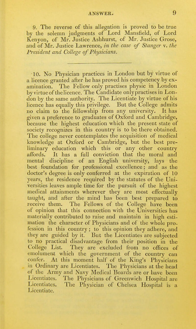 9. The reverse of this allegation is proved to be true by the solemn judgments of Lord Mansfield, of Lord Kenyon, of Mr. Justice Ashhurst, of Mr. Justice Grose, and of Mr. Justice Lawrence, in the case of Stanger v. the President and College of Physicians. 10. No Physician practices in London but by virtue of a licence granted after he has proved his competency by ex- amination. The Fellow only practises physic in London by virtue of thelicence. The Candidate only practises in Lon- don by the same authority. The Licentiate by virtue of his licence has equally this privilege. But the College admits no claim to the fellowship from any university. It has given a preference to graduates of Oxford and Cambridge, because the highest education which the present state of society recognizes in this country is to be there obtained. The college never contemplates the acquisition of medical knowledge at Oxford or Cambridge, but the best pre- liminary education which this or any other country affords. It has a full conviction that the moral and mental discipline of an English university, lays the best foundation for professional excellence; and as the doctor's degree is only conferred at the expiration of 10 years, the residence required by the statutes of the Uni- versities leaves ample time for the pursuit of the highest medical attainments wherever they are most effectually taught, and after the mind has been best prepared to receive them. The Fellows of the College have been of opinion that this connection with the Universities has materially contributed to raise and maintain in high esti- mation the character of Physicians and of the whole pro- fession in this country ; to this opinion they adhere, and they are guided by it. But the Licentiates are subjected to no practical disadvantage from their position in the College List. They are excluded from no offices of emolument which the government of the country can confer. At this moment half of the King's Physicians in Ordinary are Licentiates. The Physicians at the head of the Army and Navy Medical Boards are or have been Licentiates. The Physicians of Greenwich Hospital are Licentiates. The Physician of Chelsea Hospital is a Licentiate.