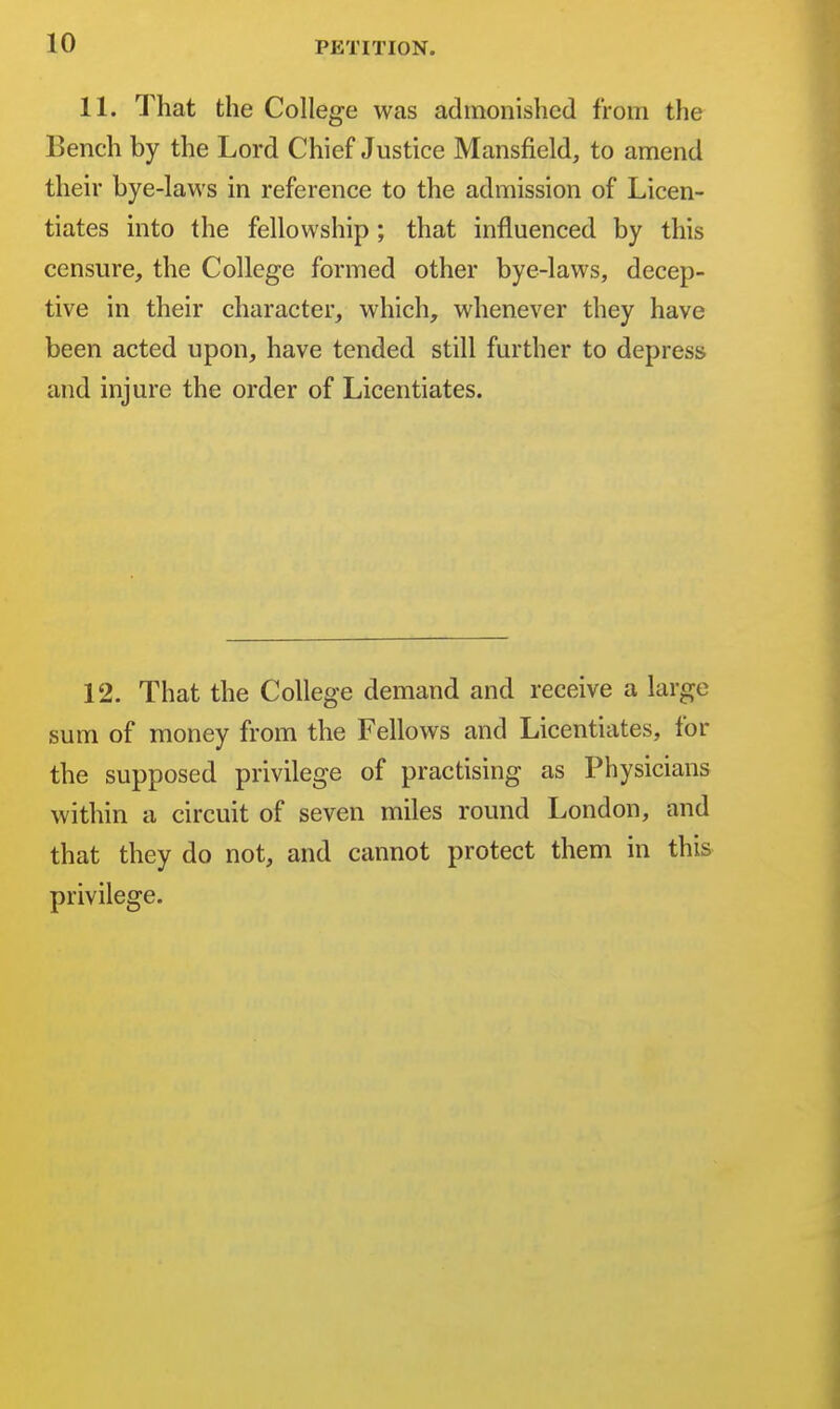 11. That the College was admonished from the Bench by the Lord Chief Justice Mansfield, to amend their bye-laws in reference to the admission of Licen- tiates into the fellowship ; that influenced by this censure, the College formed other bye-laws, decep- tive in their character, which, whenever they have been acted upon, have tended still further to depress and injure the order of Licentiates. 12. That the College demand and receive a large sum of money from the Fellows and Licentiates, for the supposed privilege of practising as Physicians within a circuit of seven miles round London, and that they do not, and cannot protect them in this privilege.