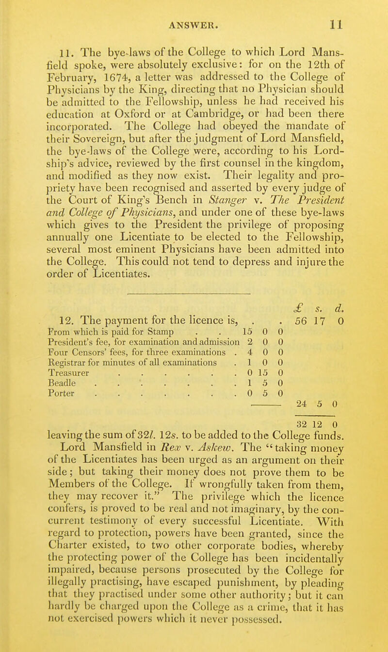 11. The bye-laws of the College to which Lord Mans- field spoke, were absolutely exclusive: for on the 12th of February, 1674, a letter was addressed to the College of Physicians by the King, directing that no Physician should be admitted to the Fellowship, unless he had received his education at Oxford or at Cambridge, or had been there incorporated. The College had obeyed the mandate of their Sovereign, but after the judgment of Lord Mansfield, the bye-laws of the College were, according to his Lord- ship's advice, reviewed by the first counsel in the kingdom, and modified as they now exist. Their legality and pro- priety have been recognised and asserted by every judge of the Court of King's Bench in Stanger v. The President and College of Physicians, and under one of these bye-laws which gives to the President the privilege of proposing annually one Licentiate to be elected to the Fellowship, several most eminent Physicians have been admitted into the College. This could not tend to depress and injure the order of Licentiates. £ s. d. 12. The payment for the licence is, . . 56 17 0 From which is paid for Stamp . . 15 0 0 President's fee, for examination and admission 2 0 0 Four Censors' fees, for three examinations .400 Registrar for minutes of all examinations .10 0 Treasurer . . . . . . 0 15 0 Beadle 1 5 0 Porter 0 5 0 24 5 0 32 12 0 leaving the sum of 32/. 12s. to be added to the College funds. Lord Mansfield in Rex v. Askew. The taking money of the Licentiates has been urged as an argument on their side; but taking their money does not prove them to be Members of the College. If wrongfully taken from them, they may recover it. The privilege which the licence confers, is proved to be real and not imaginary, by the con- current testimony of every successful Licentiate. With regard to protection, powers have been granted, since the Charter existed, to two other corporate bodies, whereby the protecting power of the College has been incidentally impaired, because persons prosecuted by the College for illegally practising, have escaped punishment, by pleading that they practised under some other authority; but it can hardly be charged upon the College as a crime, that it has not exercised powers which it never possessed.