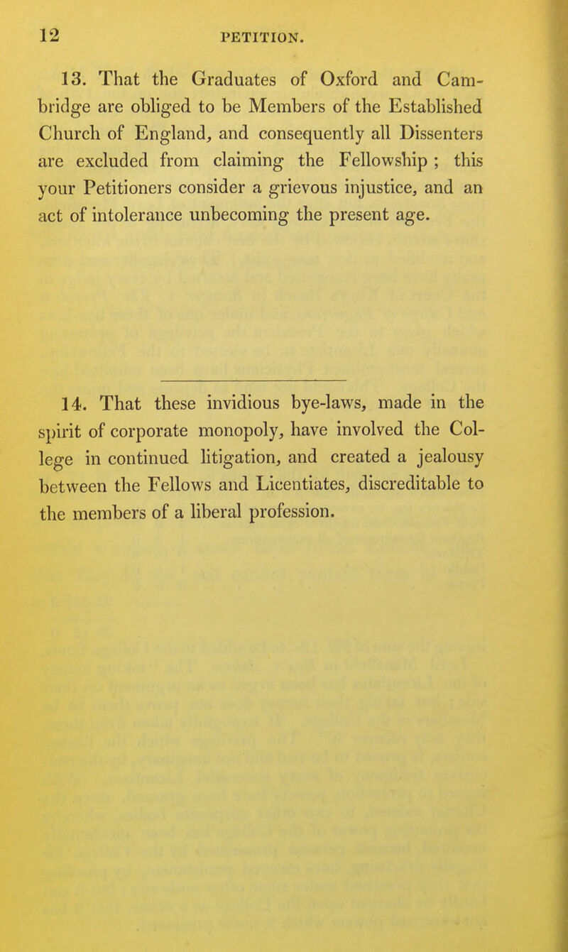 13. That the Graduates of Oxford and Cam- bridge are obliged to be Members of the Established Church of England, and consequently all Dissenters are excluded from claiming the Fellowship ; this your Petitioners consider a grievous injustice, and an act of intolerance unbecoming the present age. 14. That these invidious bye-laws, made in the spirit of corporate monopoly, have involved the Col- lege in continued litigation, and created a jealousy between the Fellows and Licentiates, discreditable to the members of a liberal profession.