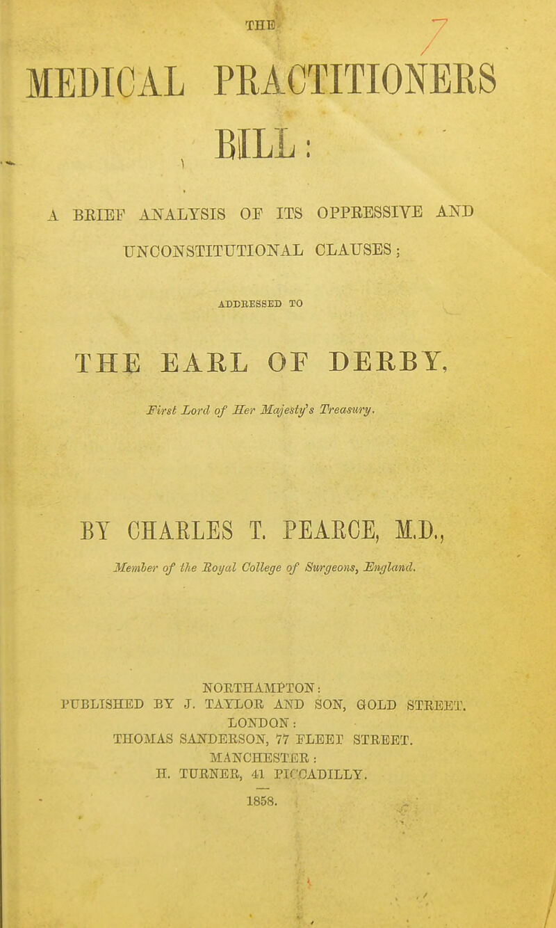 THE' MEDICAL PRACTITIONERS BILL: A BRIEF ANALYSIS OE ITS OPPRESSIYE AND UNCONSTITUTIONAL CLAUSES; ADEEESSED TO THE EARL OF DERBY, First Lord of Her Mwjesty's Treasury. BY CHAELES T. PEAECE, M.D., Member of ilie Royal College of Surgeons, England. NOETHAMtTON: PUBLISHED BY J. TAYLOR AND SON, GOLD STREET. LONDON: THOMAS SANDERSON, 77 ELEET STREET. MANCHESTER : H. TURNER, 4.1 PICCADILLY. 1858.