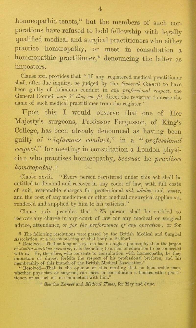homoeopatllic tenets, but the members of such cor- porations have refused to hold fellowship with legally qualified medical and surgical practitioners who either practice homoeopathy, or meet in consultation a homoeopathic practitioner,* denouncing the latter as impostors. Clause xxi. provides that  If any registered medical practitioner shall, after due inquiry, be judged by the General Council to have been guilty of infamous conduct in my professional respect, the General Council may, if they see fit, direct the registrar to erase the name of such medical practitioner from the register. Upon this I would observe that one of Her Majesty's surgeons, Professor Pergusson, of King's College, has been already denounced as having been guilty of  infamous conduct,'' in a  'professional respect'' for meeting in consultation a London physi- cian who practises homoeopathy, because he practises homoeopathy Clause xxviii. Every person registered under this act shall be entitled to demand and recover in any coiu-t of law, with full costs of suit, reasonable charges for professional aid, advice, and visits, and the cost of any medicines or other medical or surgical appliances, rendered and supplied by him to his patients. Clause xxix. provides that  No person shall be entitled to recover any charge in any court of law for any medical or sui^gical advice, attendance, or for the performance of any operation; or for * The following resolutions were passed by the British Medical and Surgical Association, at a recent meeting of that body in Bedford.  Resolved—That so long as a system has no liigher philosophy than the jargon of similia simililiis curantur, it is degrading to a man of education to be connected with it. He, therefore, who consents to consultation with homoeopaths, be they impostors or dixpes, forfeits the respect of liis professional brethren, and his membership of this branch of the British Medical Association.  Resolved—That is the opinion of this meeting that no honourable man, whether physician or surgeon, can meet in consultation a homoeopathic practi- tioner, or as such act in conjunction with him. t See the Lancet and Medical Times, for May and June.