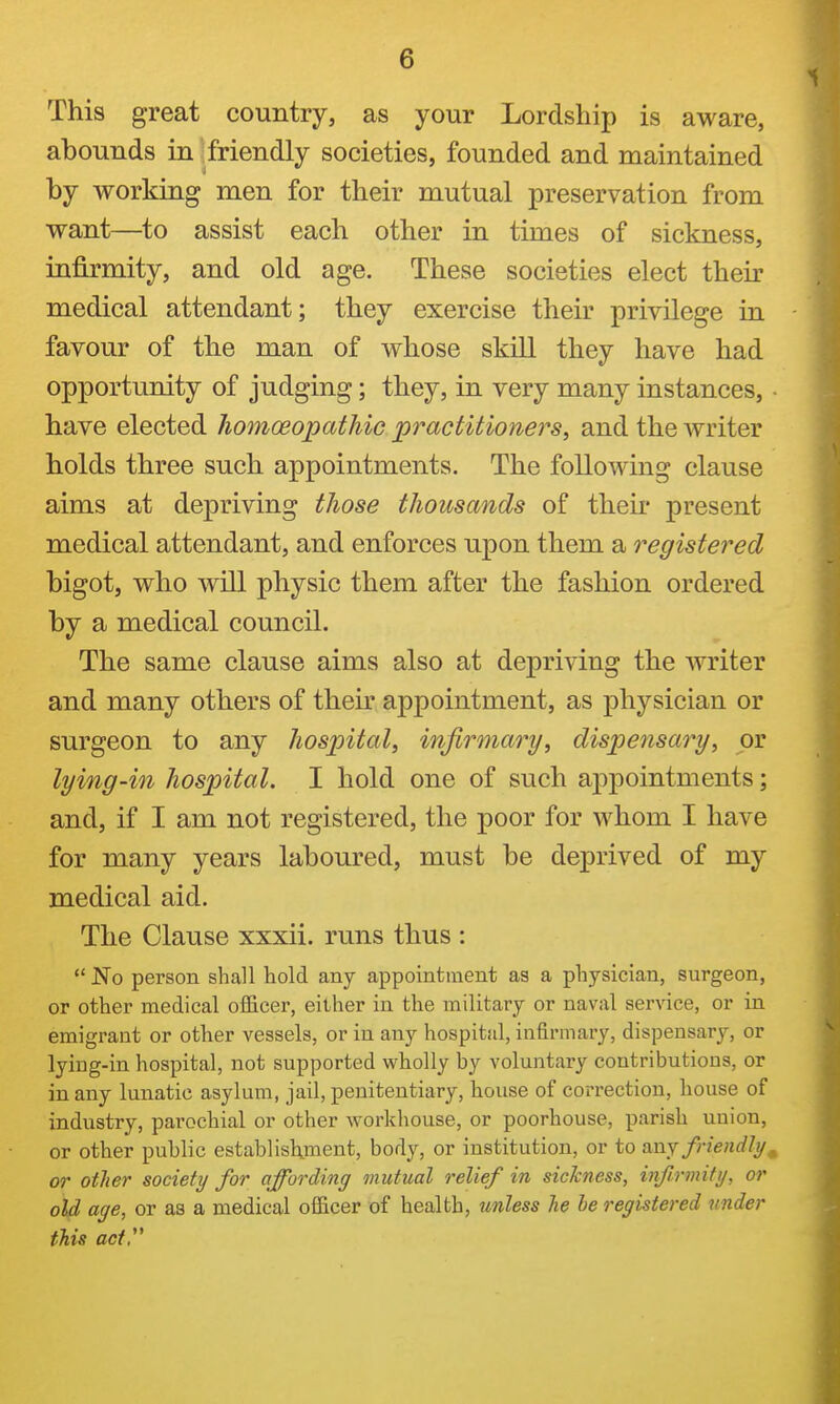 This great country, as your Lordship is aware, abounds in friendly societies, founded and maintained by working men for their mutual preservation from want—^to assist each other in times of sickness, infirmity, and old age. These societies elect their medical attendant; they exercise their privilege in favour of the man of whose skill they have had opportunity of judging; they, in very many instances, have elected liomceopathic practitioners, and the writer holds three such appointments. The following clause aims at depriving those thousands of theii* present medical attendant, and enforces upon them a registered bigot, who will physic them after the fashion ordered by a medical council. The same clause aims also at depriving the writer and many others of their appointment, as physician or surgeon to any hospital, infirmary, dispensary, or lying-in hospital. I hold one of such ap]Dointments; and, if I am not registered, the poor for whom I have for many years laboured, must be deprived of my medical aid. The Clause xxxii. runs thus :  JSTo person shall hold any appointment as a physician, surgeon, or other medical officer, either in the military or naval service, or in emigrant or other vessels, or in any hospital, infirmary, dispensary, or lying-in hospital, not supported vs'holly by voluntary contributions, or in any lunatic asylum, jail, penitentiary, bouse of correction, bouse of industry, parochial or other workhouse, or poorbouse, parish union, or other public establishment, body, or institution, or to any friendly or other society for affording mutual relief in sickness, infirmity, or old age, or as a medical officer of health, unless he he registered under this acty