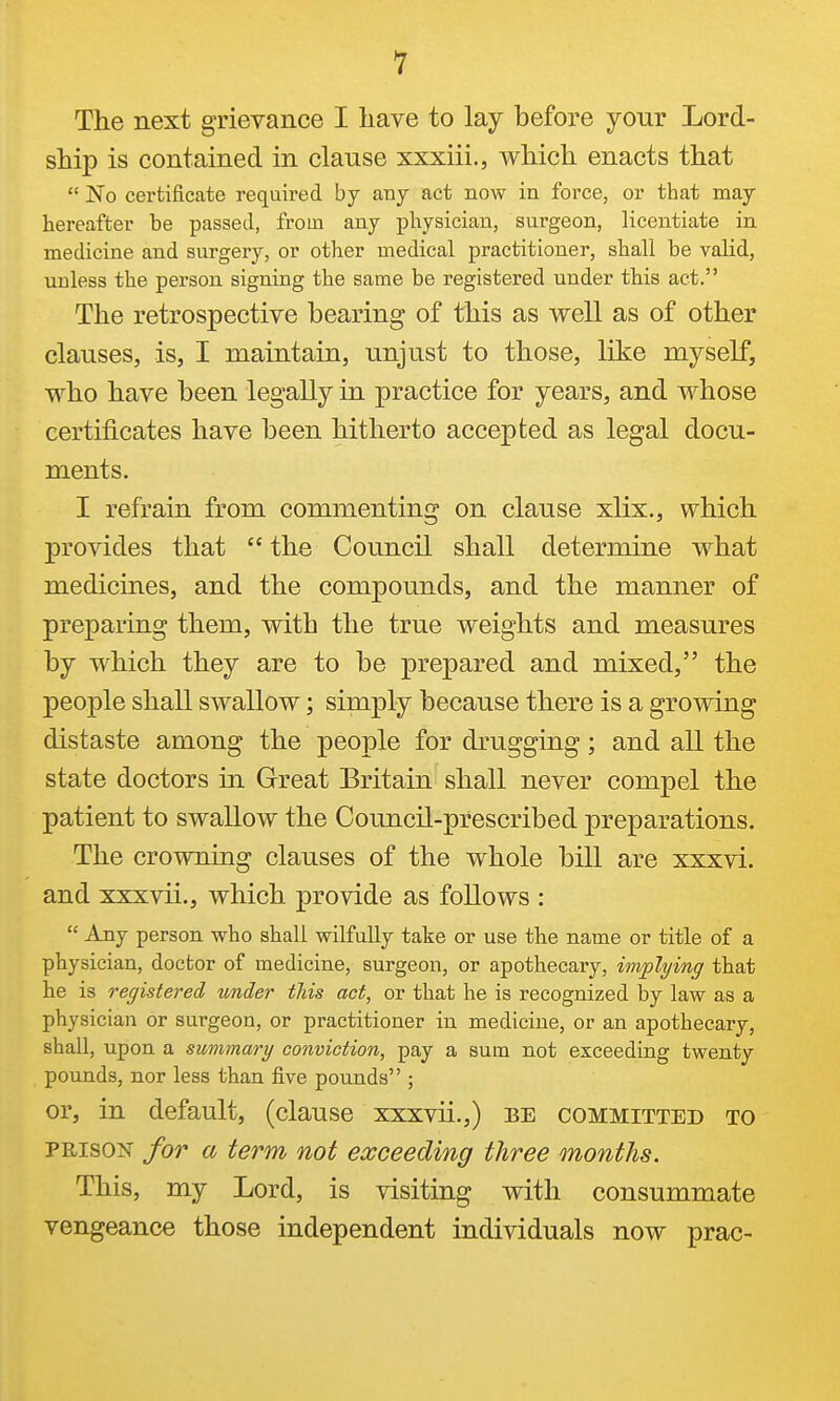 The next grievance I liave to lay before your Lord- ship is contained in clause xxxiii., which enacts that  No certificate required by any act now in force, or that may hereafter be passed, from any physician, surgeon, licentiate in medicine and surgery, or other medical practitioner, shall be valid, unless the person signing the same be registered under th.is act. The retrospective bearing of this as well as of other clauses, is, I maintain, unjust to those, like myself, who have been legally in practice for years, and whose certificates have been hitherto accepted as legal docu- ments. I refrain from commenting on clause xlix., which provides that  the Council shall determine what medicines, and the compounds, and the manner of preparing them, with the true weights and measures by which they are to be prepared and mixed, the people shall swallow; simply because there is a growing distaste among the people for drugging; and all the state doctors in Great Britain shall never compel the patient to swallow the Council-prescribed preparations. The crowning clauses of the whole bill are xxxvi. and xxxvii., which provide as follows :  Any person who shall wilfully take or use tlie name or title of a physician, doctor of medicine, surgeon, or apothecary, implying that he is registered under this act, or that he is recognized by law as a physician or surgeon, or practitioner in medicine, or an apothecary, shall, upon a summary conviction, pay a sum not exceeding twenty pounds, nor less than five pounds ; or, in default, (clause xxxvii.,) be committed to PRISON for a term not exceeding three months. This, my Lord, is visiting with consummate vengeance those independent individuals now prac-
