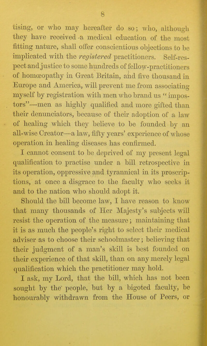 tising', or who may hereafter do so; who, although they have received-a medical education of the most fitting nature, shall offer conscientious objections to he implicated with the registered practitioners. Self-res- pect and justice to some hundreds of fellow-practitioners of homoeopathy in Great Britain, aiid five thousand in Europe and America, will prevent me from associating myseK by registration with men who brand us  impos- tors—men as highly qualified and more gifted than their denunciators, because of their adoption of a law of healing which they believe to be founded by an all-wise Creator—a law, fifty years' experience of whose operation in healing diseases has confirmed. I cannot consent to be deprived of my present legal qualification to practise under a bill retrospective in its operation, oppressive and tyrannical in its proscrip- tions, at once a disgrace to the faculty who seeks it and to the nation who should adopt it. Should the bill become law, I have reason to know that many thousands of Her Majesty's subjects will resist the operation of the measure; maintaining that it is as much the people's right to select their medical adviser as to choose their schoolmaster; believing that their judgment of a man's skill is best founded on their experience of that skill, than on any merely legal qualification which the practitioner may hold. I ask, my Lord, that the bill, which has not been sought by the* people, but by a bigoted faculty, be honourably withdrawn from the House of Peers, or