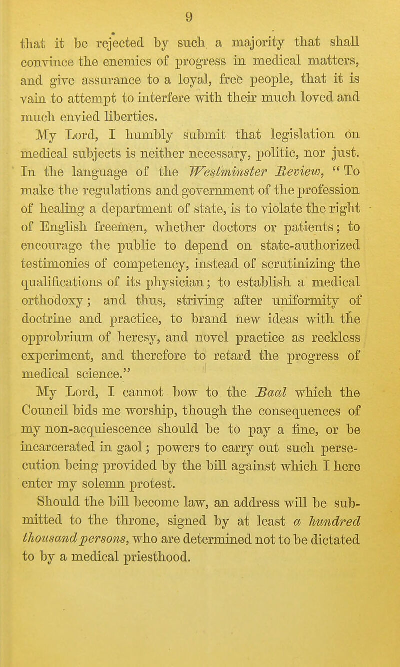 that it be rejected by such, a majority that shall convince the enemies of progress in medical matters, and give assm-ance to a loyal, frefe people, that it is vain to attempt to interfere with their much loved and much envied liberties. My Lord, I humbly submit that legislation on medical subjects is neither necessary, politic, nor just. In the language of the Westminster Review,  To make the regulations and government of the profession of healing a department of state, is to violate the right of English freemen, whether doctors or patients; to encourage the public to depend on state-authorized testimonies of competency, instead of scrutinizing the qualifications of its physician; to establish a medical orthodoxy; and thus, striving after uniformity of doctrine and practice, to brand new ideas with t£.e opprobrium of heresy, and novel practice as reckless experiment, and therefore to retard the progress of medical science. My Lord, I cannot bow to the Baal which the Council bids me worship, though the consequences of my non-acquiescence should be to pay a fine, or be incarcerated in gaol; powers to carry out such perse- cution being provided by the bill against which I here enter my solemn protest. Should the bill become law, an address will be sub- mitted to the throne, signed by at least a hwndred thousand persons, who are determined not to be dictated to by a medical priesthood.