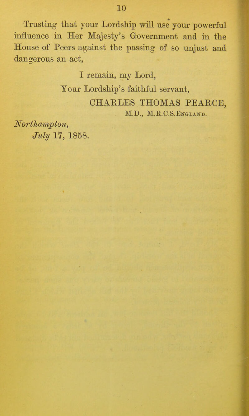 Trusting that your Lordship will use your powerful influence in Her Majesty's Government and in the House of Peers against the passing of so unjust and dangerous an act, I remain, my Lord, Your Lordship's faithful servant, CHAULES THOMAS PEARCE, M.D., M.E.C.S.England. Northampton, July 17, 1858.