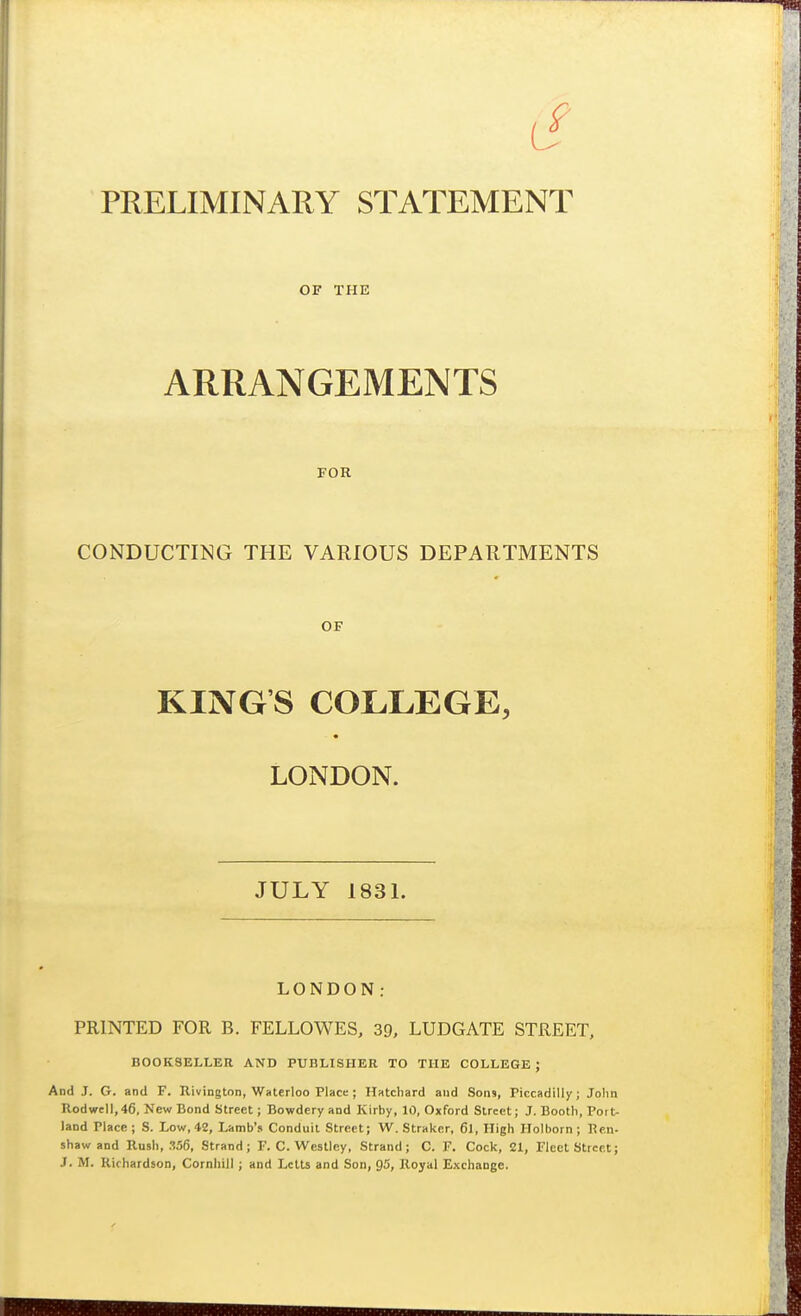 OF THE ARRANGEMENTS FOR CONDUCTING THE VARIOUS DEPARTMENTS OF KINGS COLLEGE, LONDON. JULY 1831. LONDON; PRINTED FOR B. FELLOWES, 39, LUDGATE STREET, BOOKSELLER AND PUBLISHER TO THE COLLEGE ; And J. G. and F. Kivington, Waterloo Place; Hatchard and Sons, Piccadilly; John Rodwcll,46. New Bond Street; Bowdery and Kirby, 10, Oxford Street; J. Booth, Port land Place; S. Low, 42, Lamb's Conduit Street; W. Straker, 6l, High Holborn; Ren shaw and Rush, Mfi, Strand; F. C. Westley, Strand; C. F. Cock, 21, Fleet Street J. M. Richardson, Cornhill ; and Letts and Son, 95, Royal Exchange.