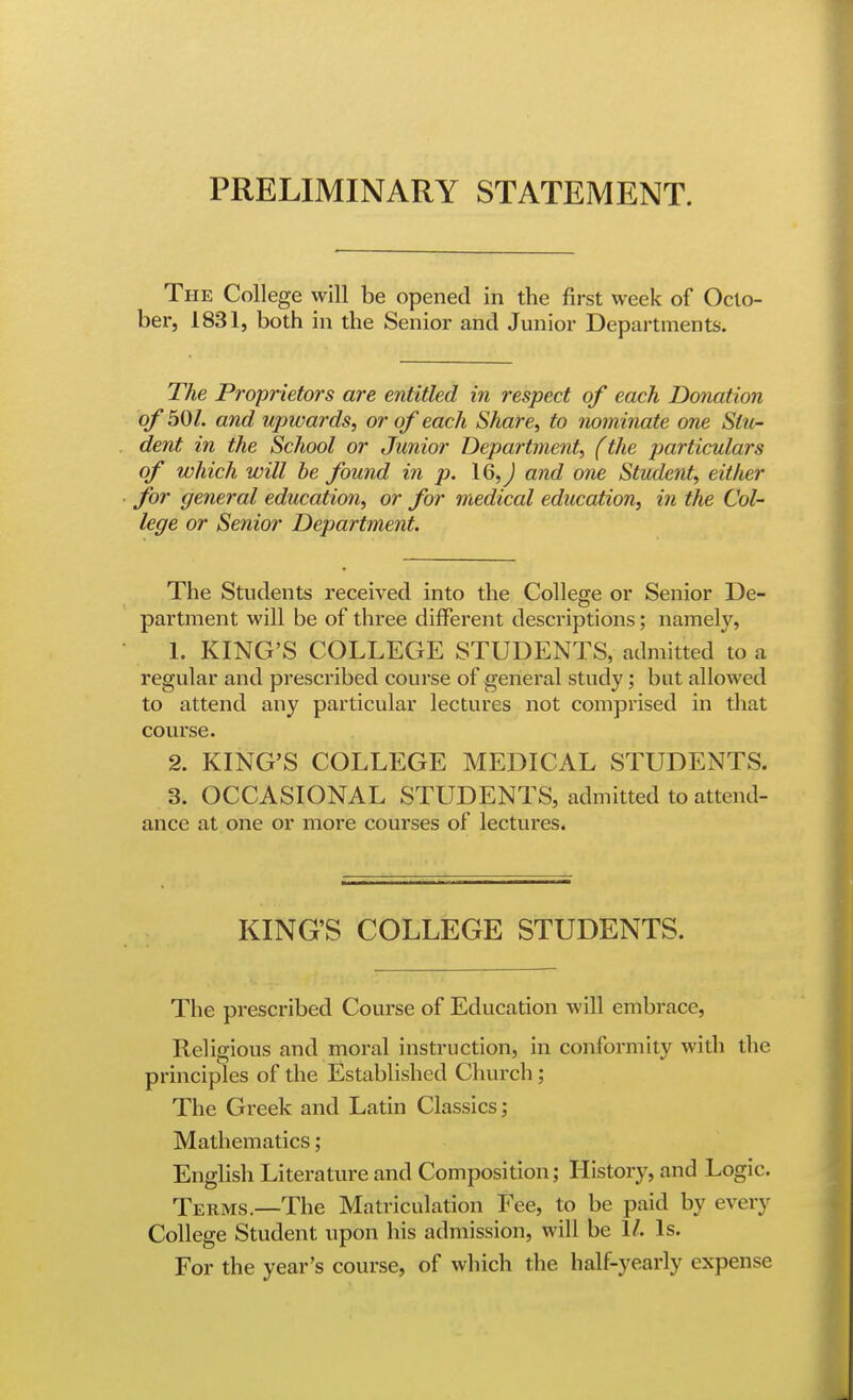 The College will be opened in the first week of Octo- ber, 1831, both in the Senior and Junior Departments. The Proprietors are entitled in respect of each Donation of 501. and upwards, or of each Share, to nominate one Stu- dent in the School or Junior Department, (the particulars of which will he found in p. \Q,) and one Student, either for general education, or for medical education, in the Col- lege or Senior Department. The Students received into the College or Senior De- partment will be of three different descriptions; namely, 1. KING'S COLLEGE STUDENTS, admitted \o a regular and prescribed course of general study; but allowed to attend any particular lectures not comprised in that course. 2. KING'S COLLEGE MEDICAL STUDENTS. 3. OCCASIONAL STUDENTS, admitted to attend- ance at one or more courses of lectures. KING'S COLLEGE STUDENTS. The prescribed Course of Education will embrace. Religious and moral instruction, in conformity with the principles of the Established Church; The Greek and Latin Classics; Mathematics; English Literature and Composition; History, and Logic. Terms.—The Matriculation Fee, to be paid by every College Student upon his admission, will be 1/. Is. For the year's course, of which the half-yearly expense