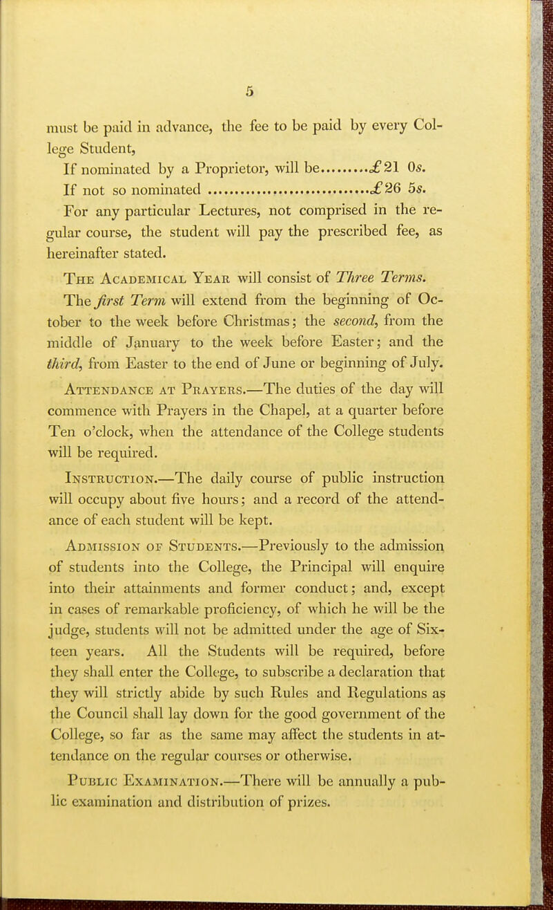 must be paid in advance, the fee to be paid by every Col- lege Student, If nominated by a Proprietor, v^^ill be £21 Os. If not so nominated £26 5s. For any particular Lectures, not comprised in the re- gular course, the student will pay the prescribed fee, as hereinafter stated. The Academical Year will consist of Three Terms. The Jirst Term will extend from the beginning of Oc- tober to the week before Christmas; the second, from the middle of January to the week before Easter; and the third, from Easter to the end of June or beginning of July. Attendance at Prayers.—The duties of the day will commence with Prayers in the Chapel, at a quarter before Ten o'clock, when the attendance of the College students will be required. Instruction.—The daily course of public instruction will occupy about five hours; and a record of the attend- ance of each student will be kept. Admission of Students.—Previously to the admission of students into the College, the Principal will enquire into their attainments and former conduct; and, except in cases of remarkable proficiency, of which he will be the judge, students will not be admitted under the age of Six- teen years. All the Students will be required, before they shall enter the Colh-ge, to subscribe a declaration that they will strictly abide by such Rules and Regulations as the Council shall lay down for the good government of the College, so far as the same may alfect the students in at- tendance on the regular courses or otherwise. Public Examination.—There will be annually a pub- lic examination and distribution of prizes.