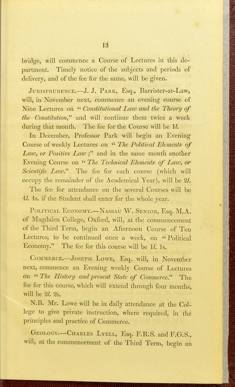 briclcfe, will commence a Course of Lectures in this de- partment. Timely notice of the subjects and periods of delivery, and of the fee for the same, will be given. Jurisprudence.—J. J. Park, Esq., Barrister-at-Law, will, in November next, commence an evening course of Nine Lectures on  Constitutional Law and the Theory of the Constitution and will continue them twice a week during that month. The fee for the Course will be 1/. In December, Professor Park will begin an Evening Course of weekly Lectures on  The Political Elements of Law^ or Positive Law; and in the same month another Evening Course on  The Technical Elements of Law, or Scientific Law. The fee for each course (which will occupy the remainder of the Academical Year), will be 21. The fee for attendance on the several Courses will be 4/. 4s. if the Student shall enter for the whole year. Political Economy.—Nassau W. Senior, Esq. M.A. of Magdalen College, Oxford, will, at the commencement of the Third Term, begin an Afternoon Course of Ten Lectures, to be continued once a week, on  Political Economy. The fee for this course will be \l. Is. Commerce.—Joseph Lowe, Esq. will, in November next, commence an Evening weekly Course of Lectures on  The History and present State of Commerce The fee for this course, which will extend through four months, will be 21. 2s. N.B. Mr. Lowe will be in daily attendance at the Col- lege to give private instruction, where required, in thd principles and practice of Commerce. Geology.—Charles Lyell, Esq. F.R.S. and F.G.S., will, at the commencement of the Third Term, beffin an